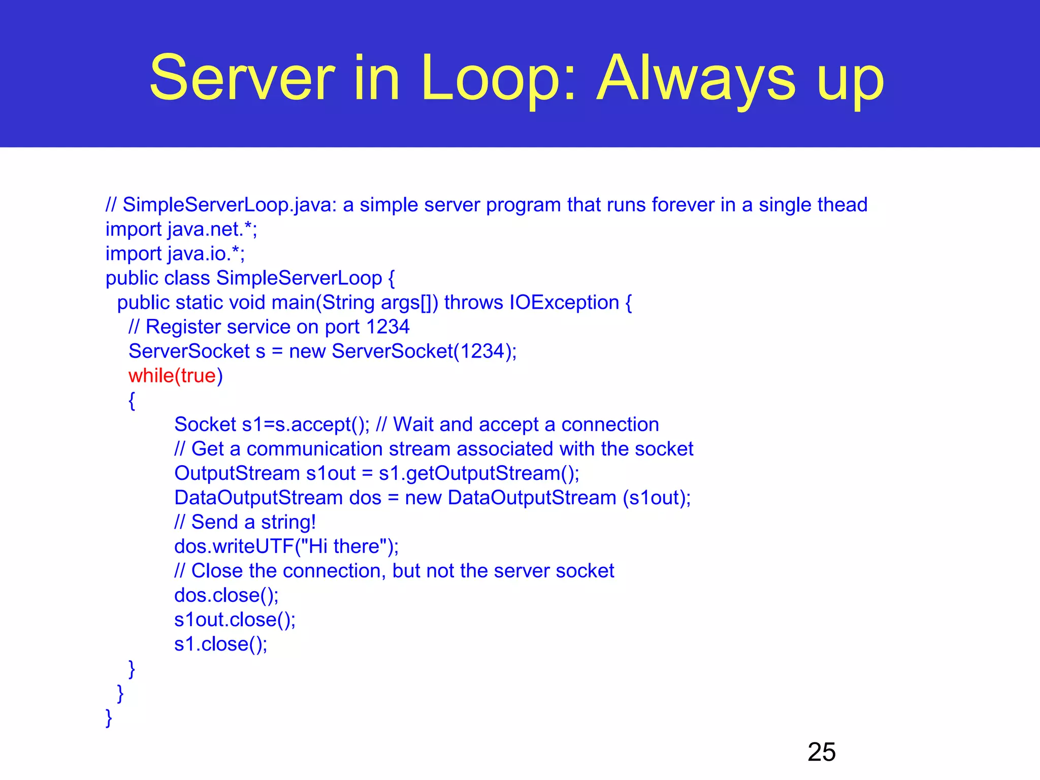 Server in Loop: Always up // SimpleServerLoop.java: a simple server program that runs forever in a single thead import java.net.*; import java.io.*; public class SimpleServerLoop { public static void main(String args[]) throws IOException { // Register service on port 1234 ServerSocket s = new ServerSocket(1234); while(true) { 25 Socket s1=s.accept(); // Wait and accept a connection // Get a communication stream associated with the socket OutputStream s1out = s1.getOutputStream(); DataOutputStream dos = new DataOutputStream (s1out); // Send a string! dos.writeUTF("Hi there"); // Close the connection, but not the server socket dos.close(); s1out.close(); s1.close(); } } } 