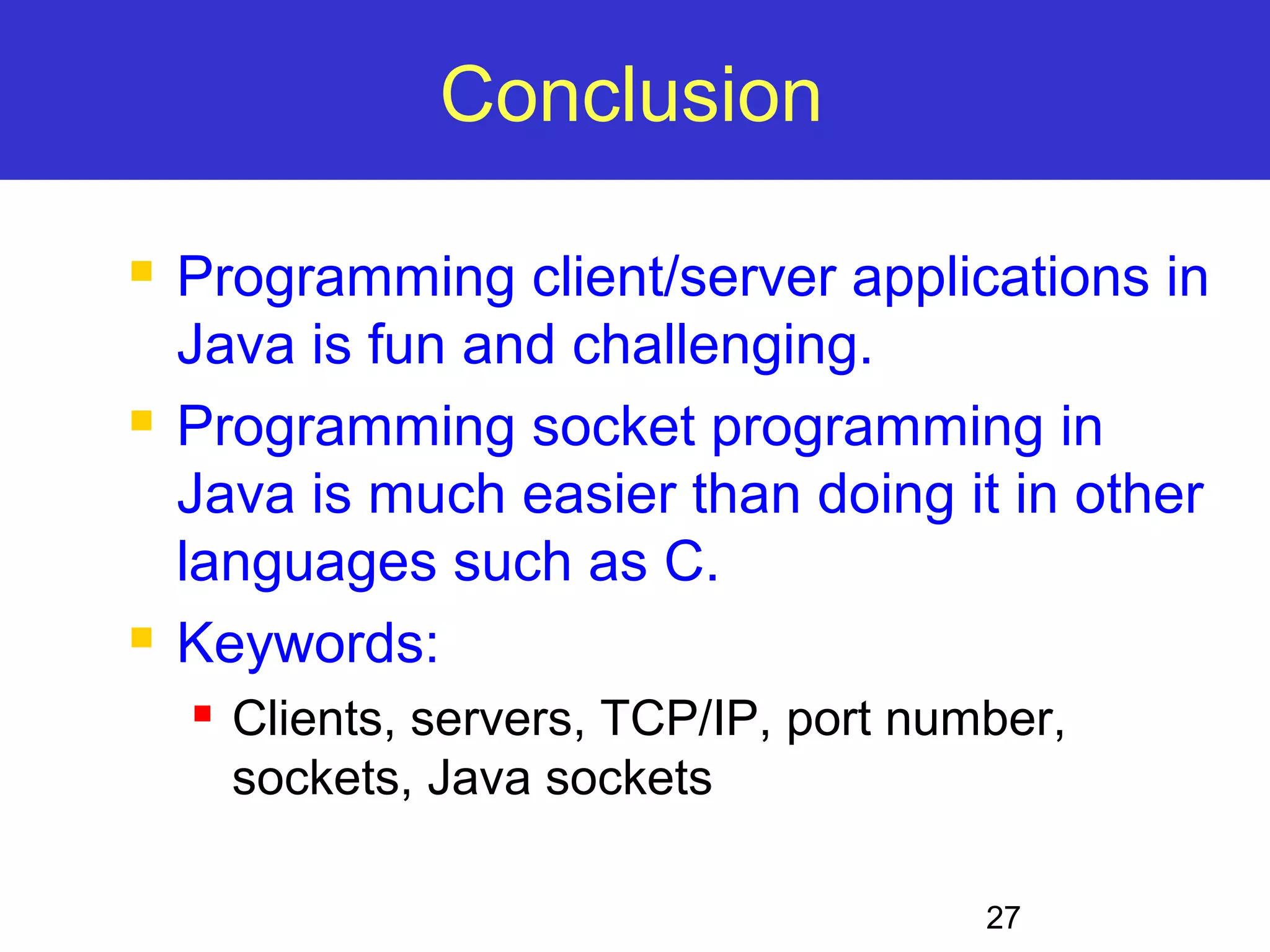 27 Conclusion  Programming client/server applications in Java is fun and challenging.  Programming socket programming in Java is much easier than doing it in other languages such as C.  Keywords:  Clients, servers, TCP/IP, port number, sockets, Java sockets 