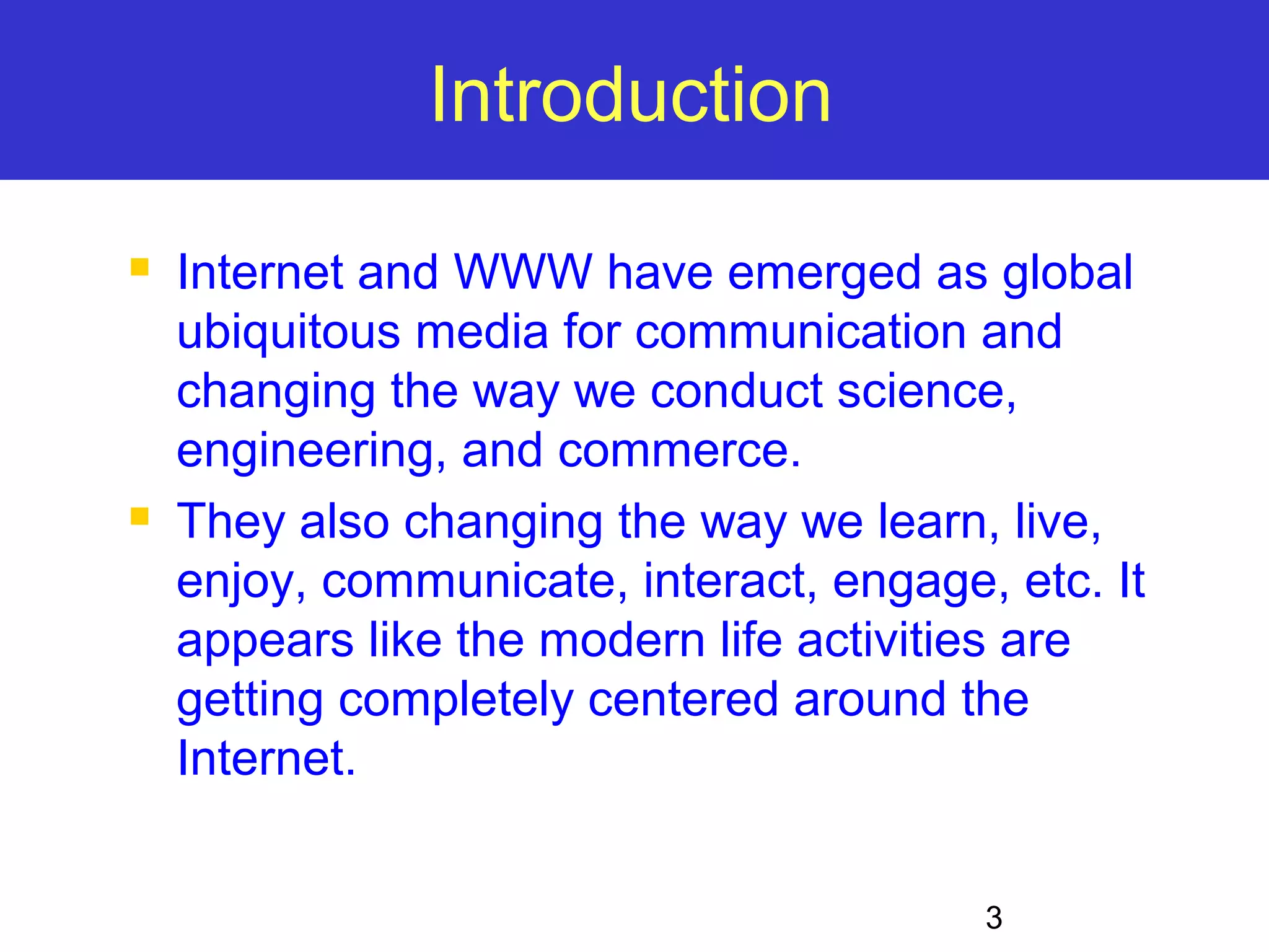 3 Introduction  Internet and WWW have emerged as global ubiquitous media for communication and changing the way we conduct science, engineering, and commerce.  They also changing the way we learn, live, enjoy, communicate, interact, engage, etc. It appears like the modern life activities are getting completely centered around the Internet. 