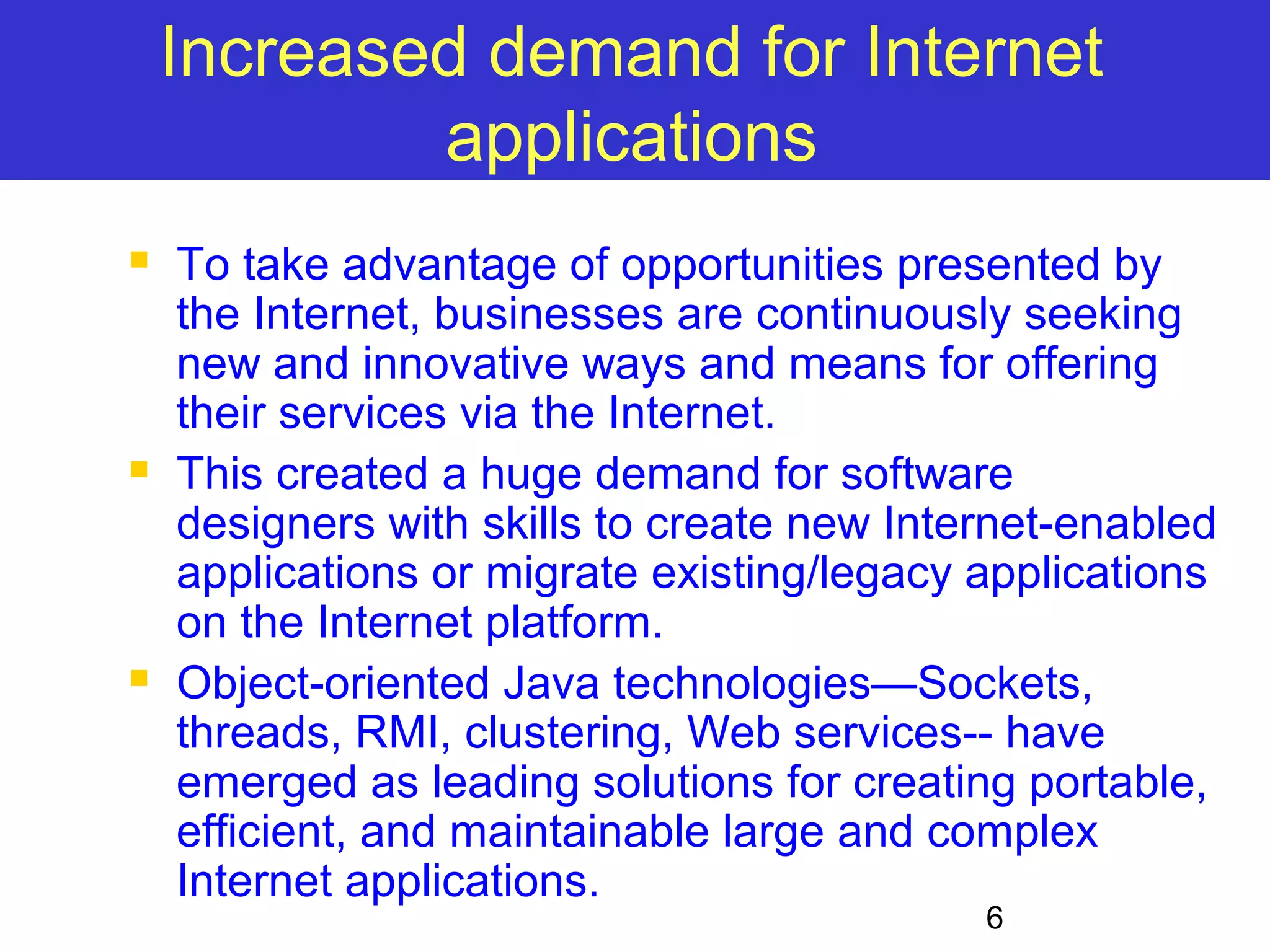 Increased demand for Internet 6 applications  To take advantage of opportunities presented by the Internet, businesses are continuously seeking new and innovative ways and means for offering their services via the Internet.  This created a huge demand for software designers with skills to create new Internet-enabled applications or migrate existing/legacy applications on the Internet platform.  Object-oriented Java technologies—Sockets, threads, RMI, clustering, Web services-- have emerged as leading solutions for creating portable, efficient, and maintainable large and complex Internet applications. 