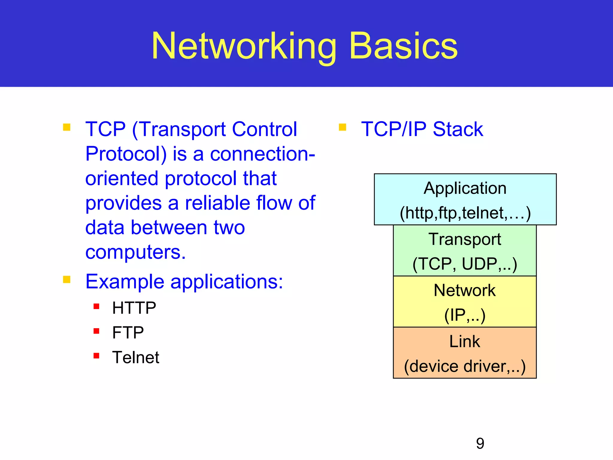 9 Networking Basics  TCP (Transport Control Protocol) is a connection-oriented protocol that provides a reliable flow of data between two computers.  Example applications:  HTTP  FTP  Telnet  TCP/IP Stack Application (http,ftp,telnet,…) Transport (TCP, UDP,..) Network (IP,..) Link (device driver,..) 
