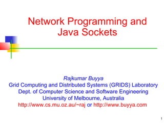 1 
Network Programming and 
Java Sockets 
Rajkumar Buyya 
Grid Computing and Distributed Systems (GRIDS) Laboratory 
Dept. of Computer Science and Software Engineering 
University of Melbourne, Australia 
http://www.cs.mu.oz.au/~raj or http://www.buyya.com 
 