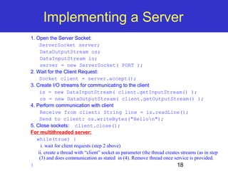 Implementing a Server 
18 
1. Open the Server Socket: 
ServerSocket server; 
DataOutputStream os; 
DataInputStream is; 
server = new ServerSocket( PORT ); 
2. Wait for the Client Request: 
Socket client = server.accept(); 
3. Create I/O streams for communicating to the client 
is = new DataInputStream( client.getInputStream() ); 
os = new DataOutputStream( client.getOutputStream() ); 
4. Perform communication with client 
Receive from client: String line = is.readLine(); 
Send to client: os.writeBytes("Hellon"); 
5. Close sockets: client.close(); 
For multithreaded server: 
while(true) { 
i. wait for client requests (step 2 above) 
ii. create a thread with “client” socket as parameter (the thread creates streams (as in step 
(3) and does communication as stated in (4). Remove thread once service is provided. 
} 
 