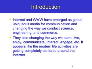 3 
Introduction 
 Internet and WWW have emerged as global 
ubiquitous media for communication and 
changing the way we conduct science, 
engineering, and commerce. 
 They also changing the way we learn, live, 
enjoy, communicate, interact, engage, etc. It 
appears like the modern life activities are 
getting completely centered around the 
Internet. 
 