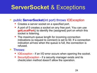 ServerSocket & Exceptions 
 public ServerSocket(int port) throws IOException 
 Creates a server socket on a specified port. 
 A port of 0 creates a socket on any free port. You can use 
getLocalPort() to identify the (assigned) port on which this 
socket is listening. 
 The maximum queue length for incoming connection 
indications (a request to connect) is set to 50. If a connection 
indication arrives when the queue is full, the connection is 
refused. 
24 
 Throws: 
 IOException - if an I/O error occurs when opening the socket. 
 SecurityException - if a security manager exists and its 
checkListen method doesn't allow the operation. 
 