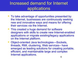 Increased demand for Internet 
6 
applications 
 To take advantage of opportunities presented by 
the Internet, businesses are continuously seeking 
new and innovative ways and means for offering 
their services via the Internet. 
 This created a huge demand for software 
designers with skills to create new Internet-enabled 
applications or migrate existing/legacy applications 
on the Internet platform. 
 Object-oriented Java technologies—Sockets, 
threads, RMI, clustering, Web services-- have 
emerged as leading solutions for creating portable, 
efficient, and maintainable large and complex 
Internet applications. 
 