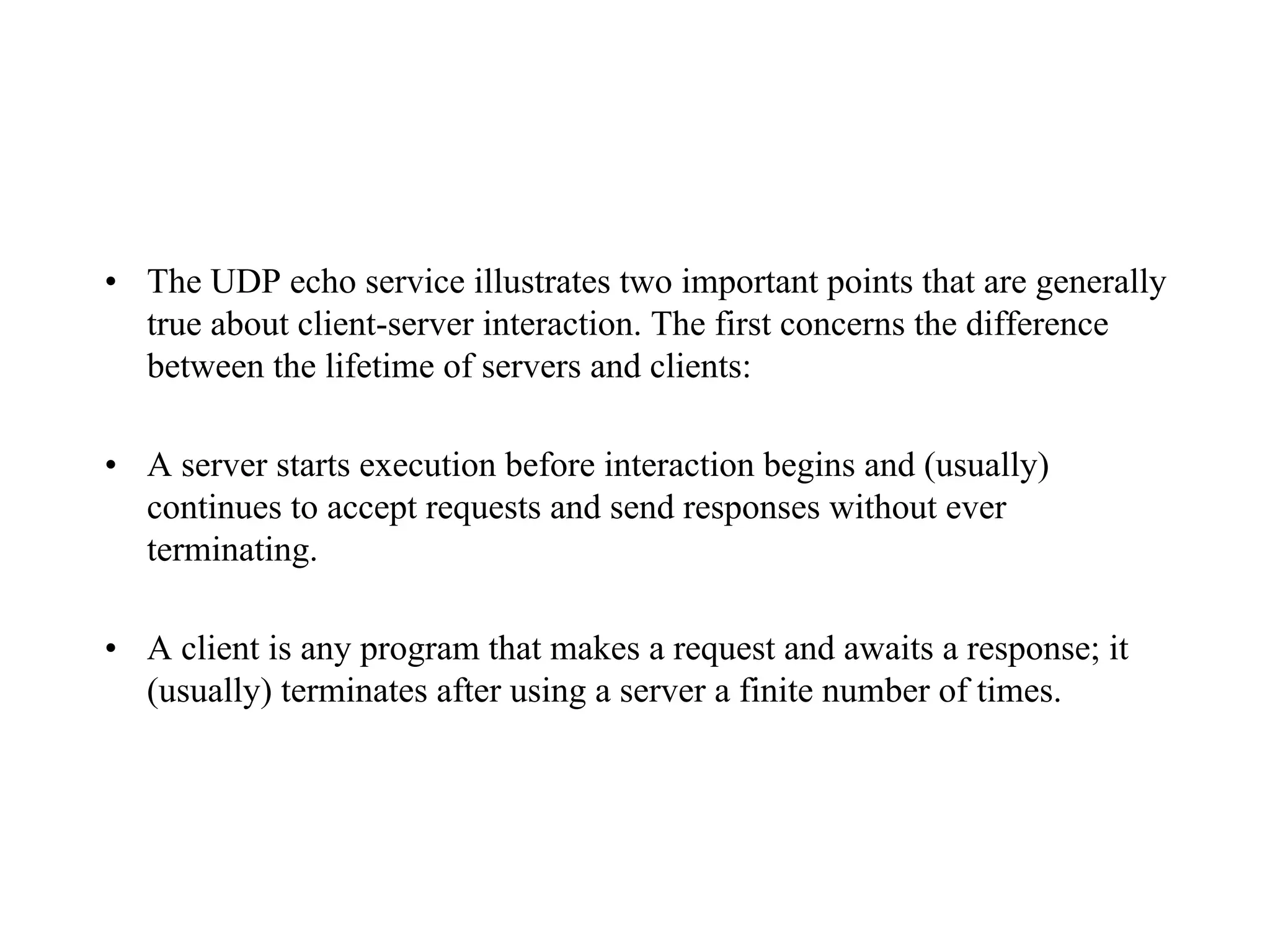 • The UDP echo service illustrates two important points that are generally
true about client-server interaction. The first concerns the difference
between the lifetime of servers and clients:
• A server starts execution before interaction begins and (usually)
continues to accept requests and send responses without ever
terminating.
• A client is any program that makes a request and awaits a response; it
(usually) terminates after using a server a finite number of times.
 