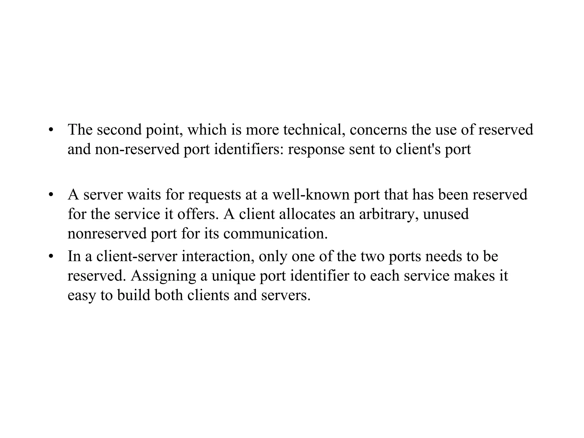 • The second point, which is more technical, concerns the use of reserved
and non-reserved port identifiers: response sent to client's port
• A server waits for requests at a well-known port that has been reserved
for the service it offers. A client allocates an arbitrary, unused
nonreserved port for its communication.
• In a client-server interaction, only one of the two ports needs to be
reserved. Assigning a unique port identifier to each service makes it
easy to build both clients and servers.
 