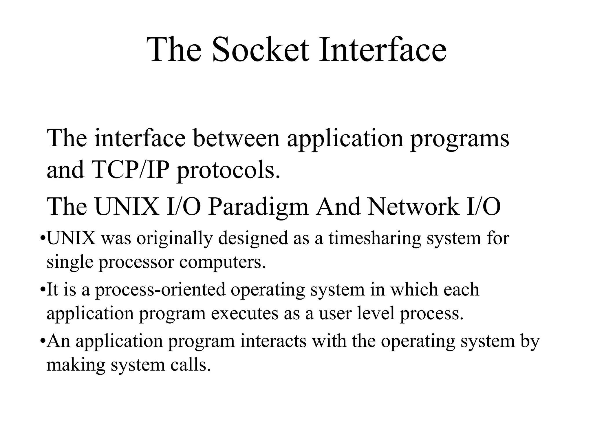 The Socket Interface
The interface between application programs
and TCP/IP protocols.
The UNIX I/O Paradigm And Network I/O
•UNIX was originally designed as a timesharing system for
single processor computers.
•It is a process-oriented operating system in which each
application program executes as a user level process.
•An application program interacts with the operating system by
making system calls.
 