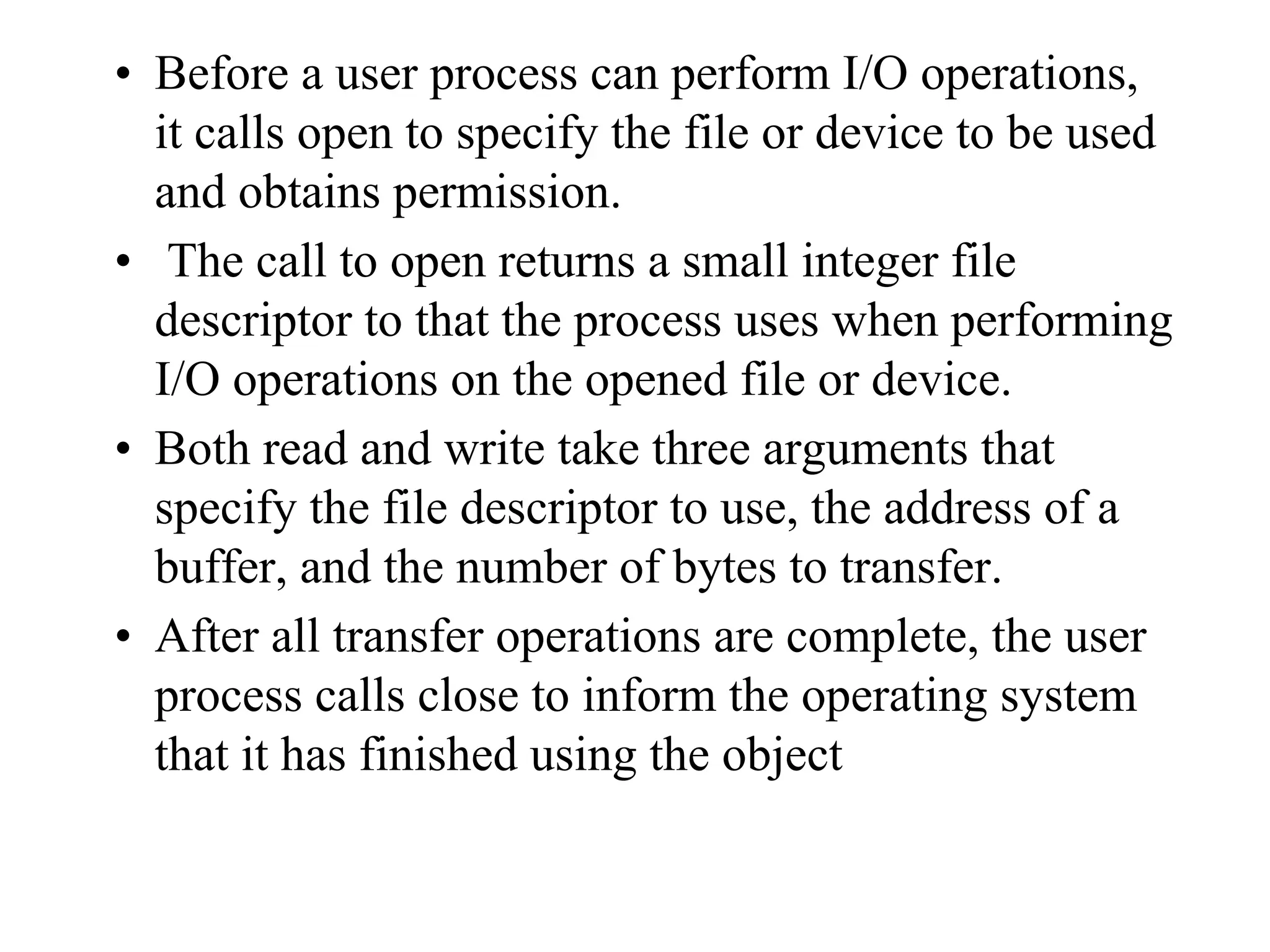 • Before a user process can perform I/O operations,
it calls open to specify the file or device to be used
and obtains permission.
• The call to open returns a small integer file
descriptor to that the process uses when performing
I/O operations on the opened file or device.
• Both read and write take three arguments that
specify the file descriptor to use, the address of a
buffer, and the number of bytes to transfer.
• After all transfer operations are complete, the user
process calls close to inform the operating system
that it has finished using the object
 