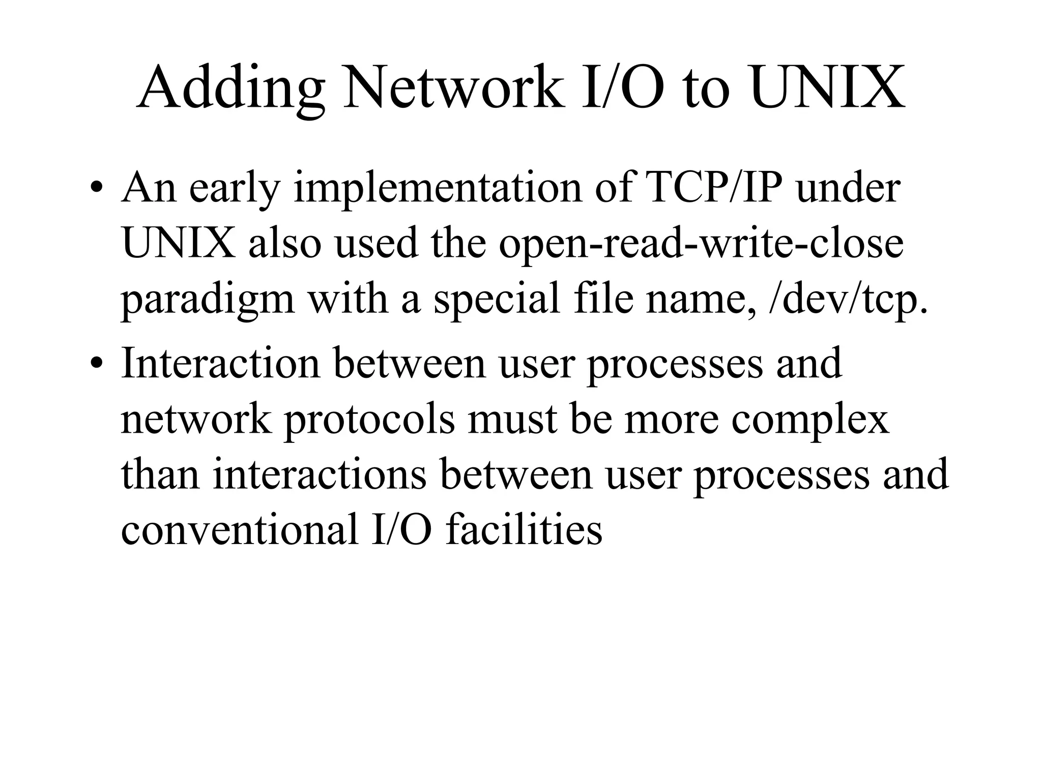 Adding Network I/O to UNIX
• An early implementation of TCP/IP under
UNIX also used the open-read-write-close
paradigm with a special file name, /dev/tcp.
• Interaction between user processes and
network protocols must be more complex
than interactions between user processes and
conventional I/O facilities
 