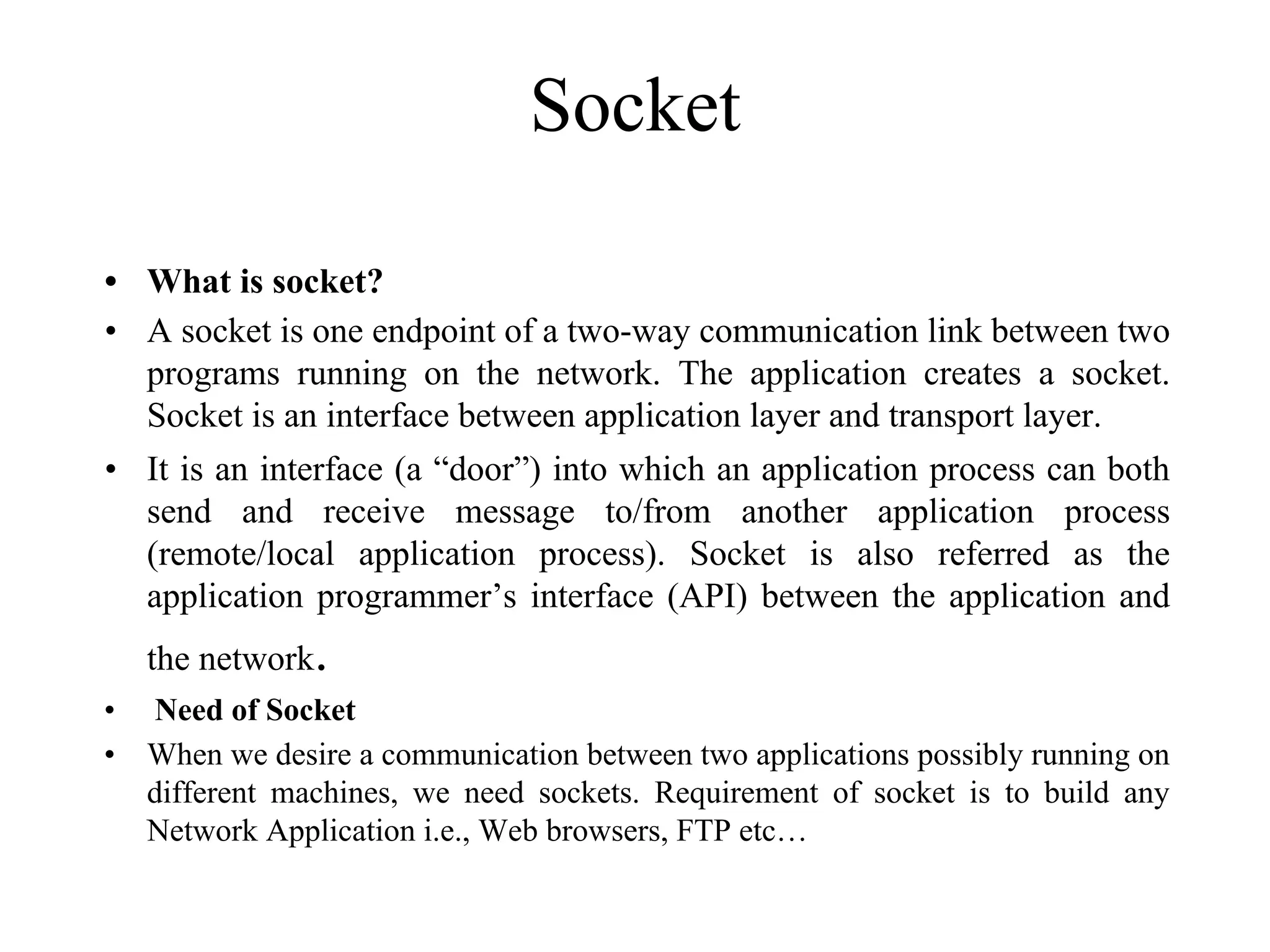 Socket
• What is socket?
• A socket is one endpoint of a two-way communication link between two
programs running on the network. The application creates a socket.
Socket is an interface between application layer and transport layer.
• It is an interface (a “door”) into which an application process can both
send and receive message to/from another application process
(remote/local application process). Socket is also referred as the
application programmer’s interface (API) between the application and
the network.
• Need of Socket
• When we desire a communication between two applications possibly running on
different machines, we need sockets. Requirement of socket is to build any
Network Application i.e., Web browsers, FTP etc…
 