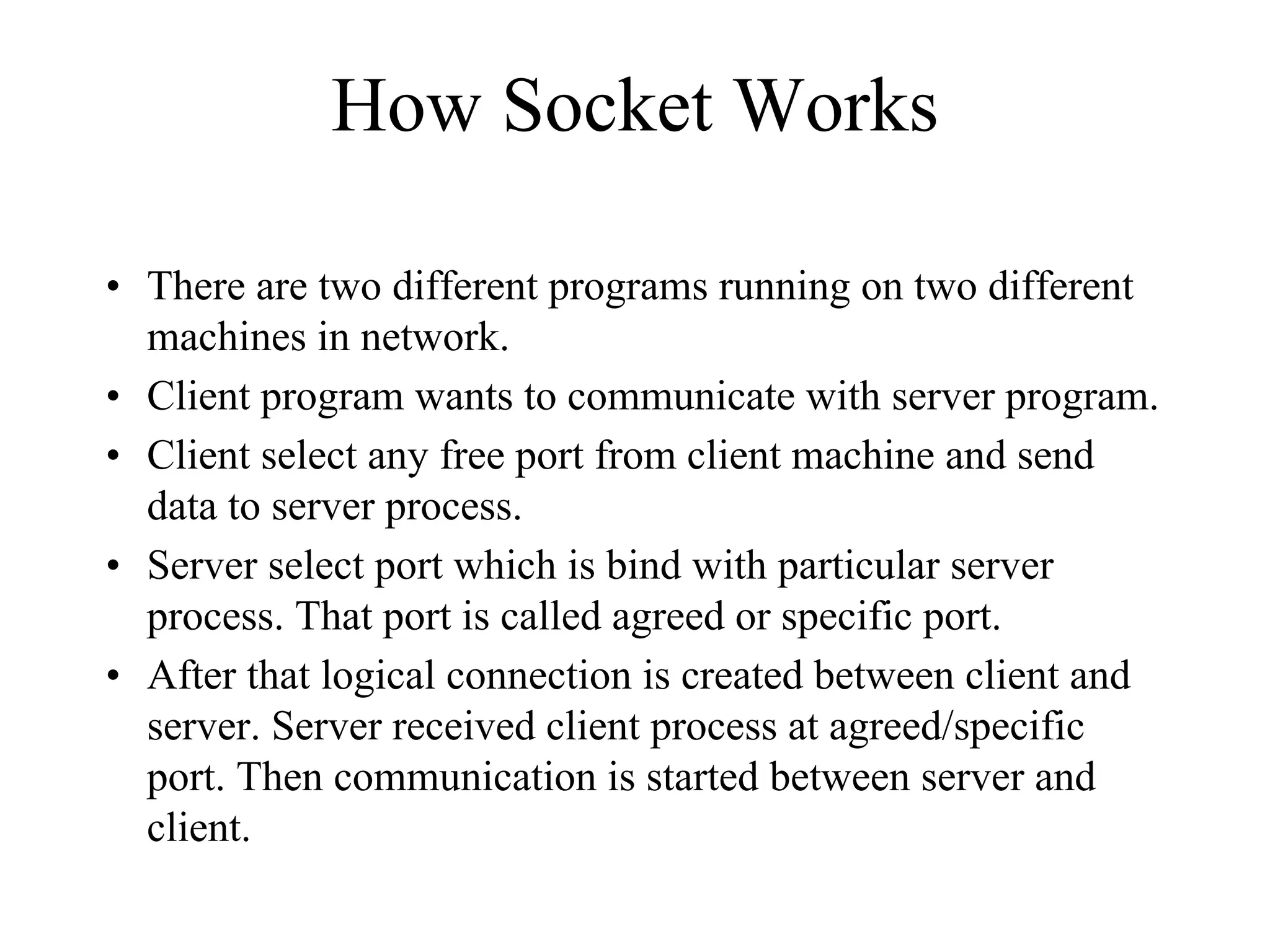 How Socket Works
• There are two different programs running on two different
machines in network.
• Client program wants to communicate with server program.
• Client select any free port from client machine and send
data to server process.
• Server select port which is bind with particular server
process. That port is called agreed or specific port.
• After that logical connection is created between client and
server. Server received client process at agreed/specific
port. Then communication is started between server and
client.
 