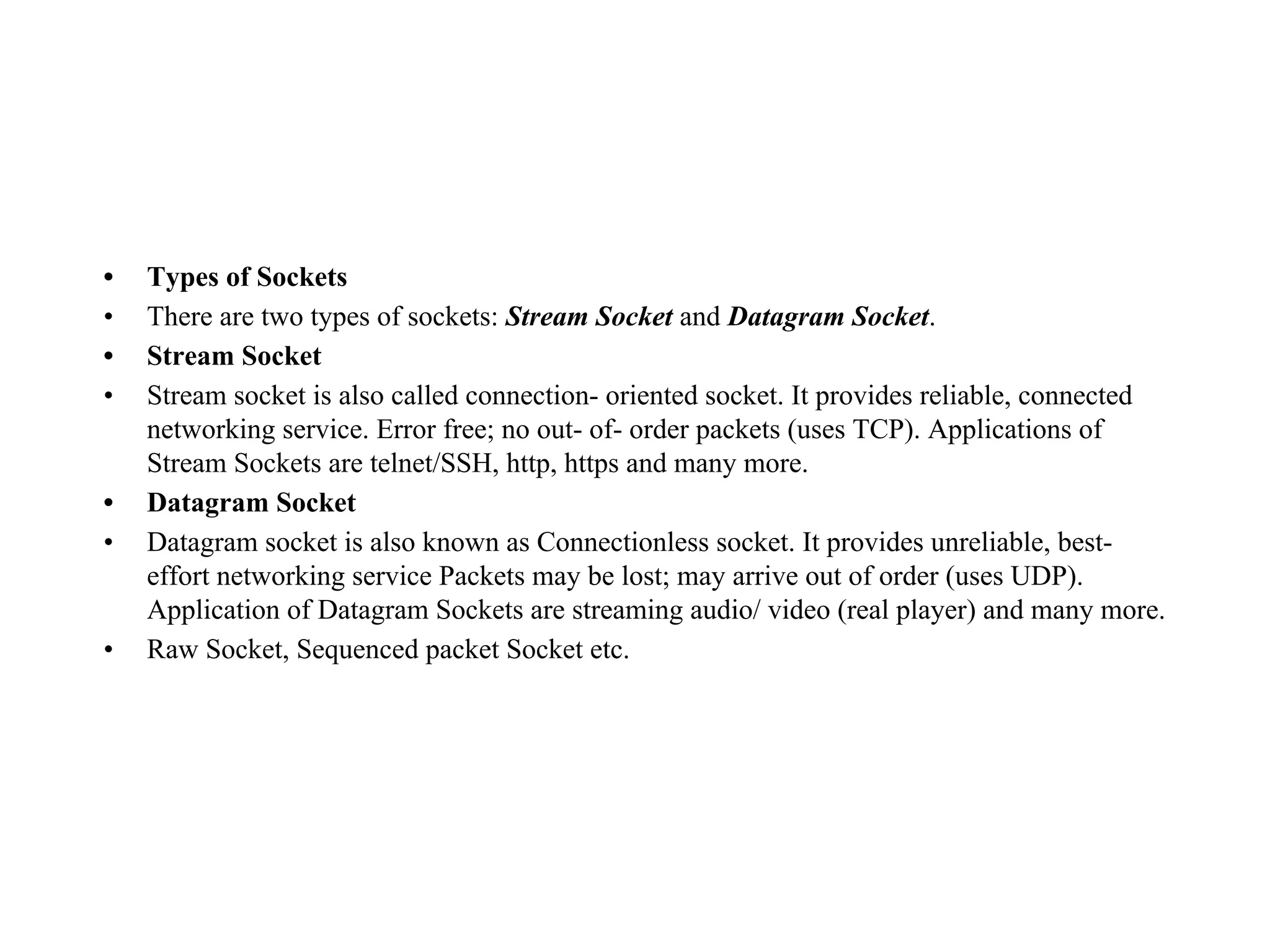 • Types of Sockets
• There are two types of sockets: Stream Socket and Datagram Socket.
• Stream Socket
• Stream socket is also called connection- oriented socket. It provides reliable, connected
networking service. Error free; no out- of- order packets (uses TCP). Applications of
Stream Sockets are telnet/SSH, http, https and many more.
• Datagram Socket
• Datagram socket is also known as Connectionless socket. It provides unreliable, best-
effort networking service Packets may be lost; may arrive out of order (uses UDP).
Application of Datagram Sockets are streaming audio/ video (real player) and many more.
• Raw Socket, Sequenced packet Socket etc.
 