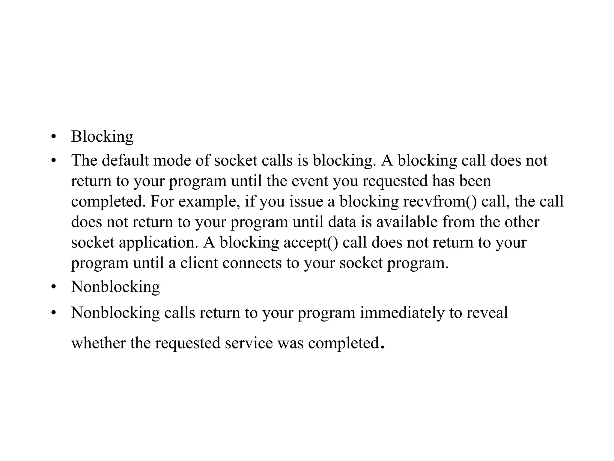 • Blocking
• The default mode of socket calls is blocking. A blocking call does not
return to your program until the event you requested has been
completed. For example, if you issue a blocking recvfrom() call, the call
does not return to your program until data is available from the other
socket application. A blocking accept() call does not return to your
program until a client connects to your socket program.
• Nonblocking
• Nonblocking calls return to your program immediately to reveal
whether the requested service was completed.
 