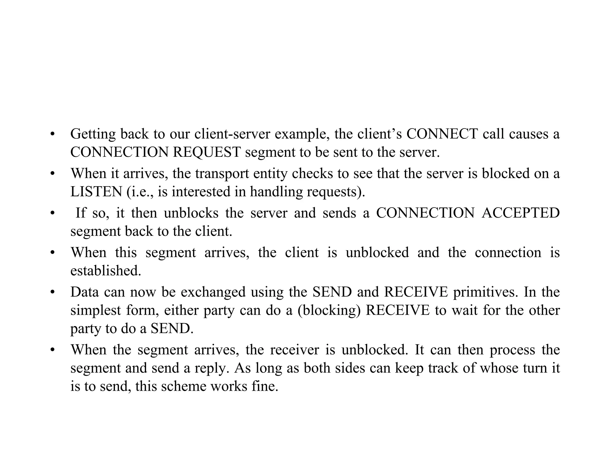 • Getting back to our client-server example, the client’s CONNECT call causes a
CONNECTION REQUEST segment to be sent to the server.
• When it arrives, the transport entity checks to see that the server is blocked on a
LISTEN (i.e., is interested in handling requests).
• If so, it then unblocks the server and sends a CONNECTION ACCEPTED
segment back to the client.
• When this segment arrives, the client is unblocked and the connection is
established.
• Data can now be exchanged using the SEND and RECEIVE primitives. In the
simplest form, either party can do a (blocking) RECEIVE to wait for the other
party to do a SEND.
• When the segment arrives, the receiver is unblocked. It can then process the
segment and send a reply. As long as both sides can keep track of whose turn it
is to send, this scheme works fine.
 