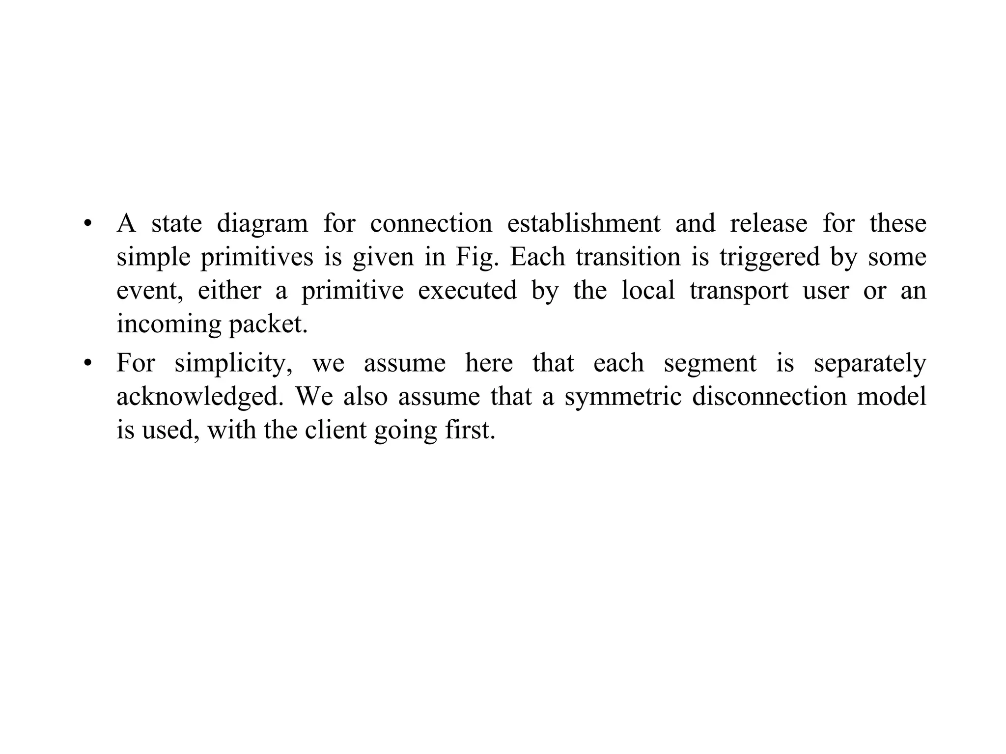 • A state diagram for connection establishment and release for these
simple primitives is given in Fig. Each transition is triggered by some
event, either a primitive executed by the local transport user or an
incoming packet.
• For simplicity, we assume here that each segment is separately
acknowledged. We also assume that a symmetric disconnection model
is used, with the client going first.
 
