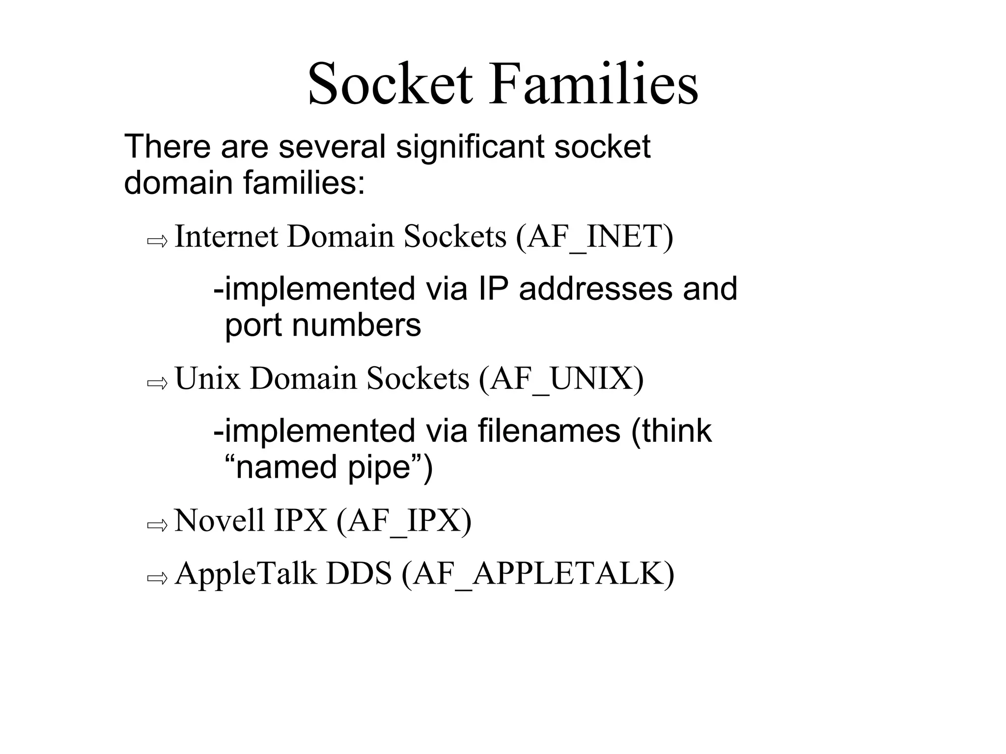 Socket Families
There are several significant socket
domain families:
⇨Internet Domain Sockets (AF_INET)
-implemented via IP addresses and
port numbers
⇨Unix Domain Sockets (AF_UNIX)
-implemented via filenames (think
“named pipe”)
⇨Novell IPX (AF_IPX)
⇨AppleTalk DDS (AF_APPLETALK)
 