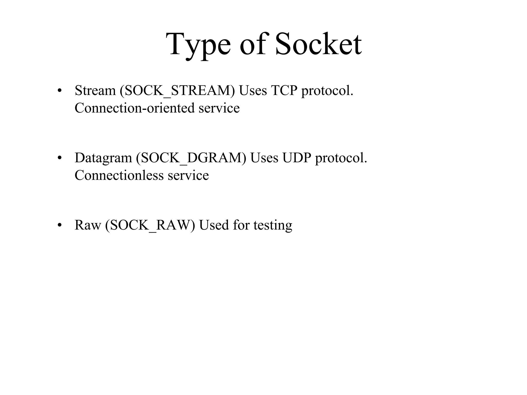 Type of Socket
• Stream (SOCK_STREAM) Uses TCP protocol.
Connection-oriented service
• Datagram (SOCK_DGRAM) Uses UDP protocol.
Connectionless service
• Raw (SOCK_RAW) Used for testing
 