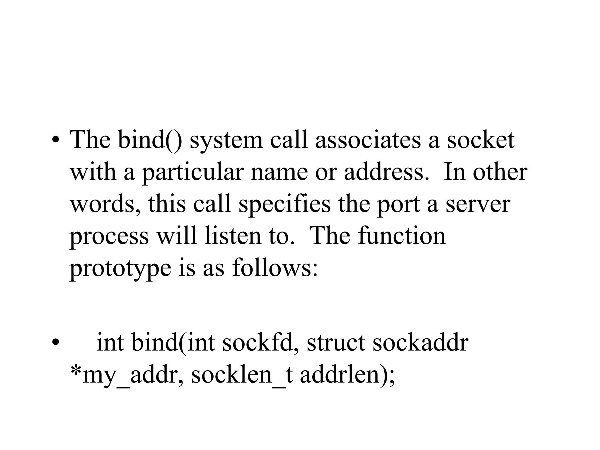 • The bind() system call associates a socket
with a particular name or address. In other
words, this call specifies the port a server
process will listen to. The function
prototype is as follows:
• int bind(int sockfd, struct sockaddr
*my_addr, socklen_t addrlen);
 