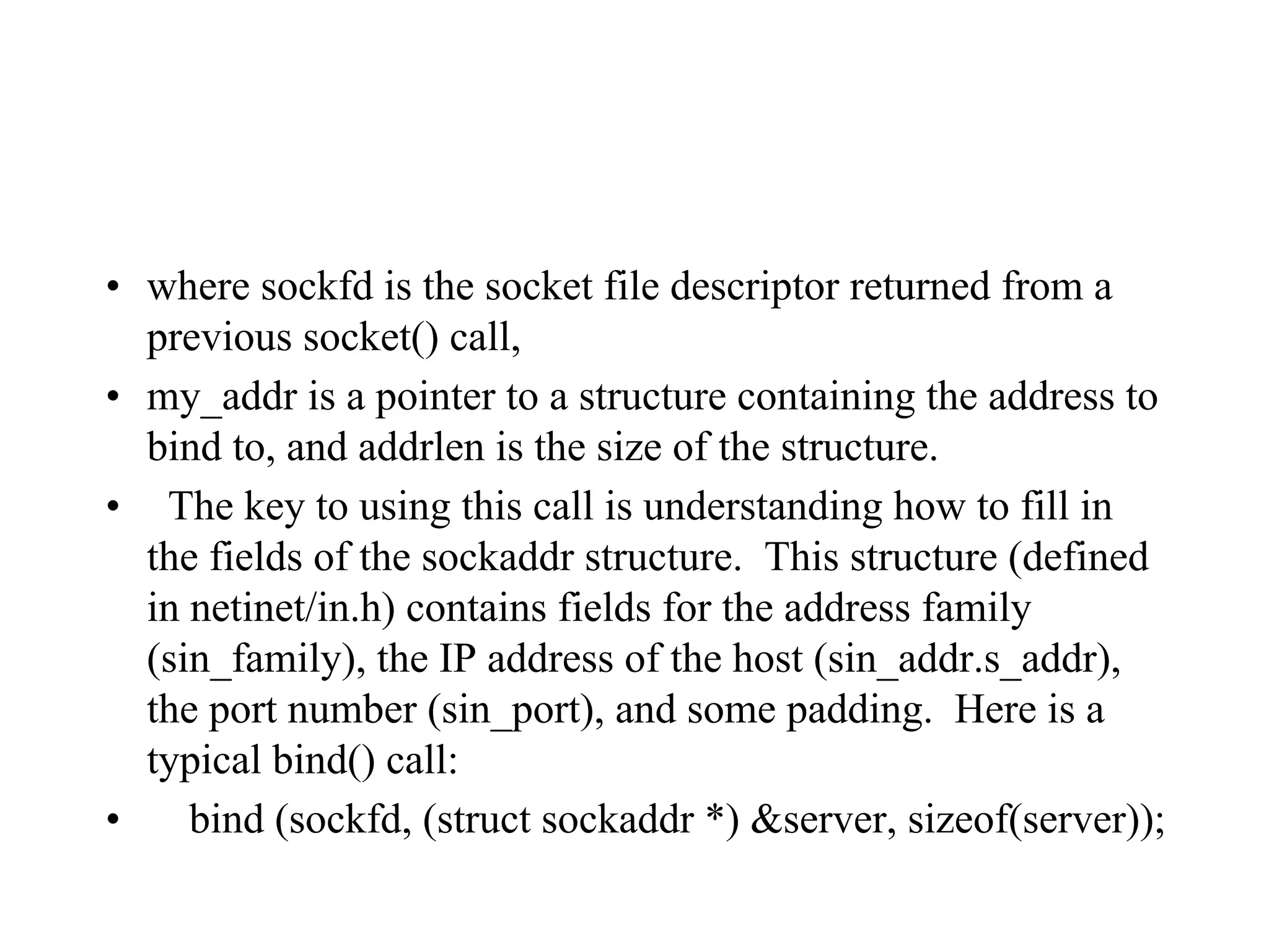 • where sockfd is the socket file descriptor returned from a
previous socket() call,
• my_addr is a pointer to a structure containing the address to
bind to, and addrlen is the size of the structure.
• The key to using this call is understanding how to fill in
the fields of the sockaddr structure. This structure (defined
in netinet/in.h) contains fields for the address family
(sin_family), the IP address of the host (sin_addr.s_addr),
the port number (sin_port), and some padding. Here is a
typical bind() call:
• bind (sockfd, (struct sockaddr *) &server, sizeof(server));
 
