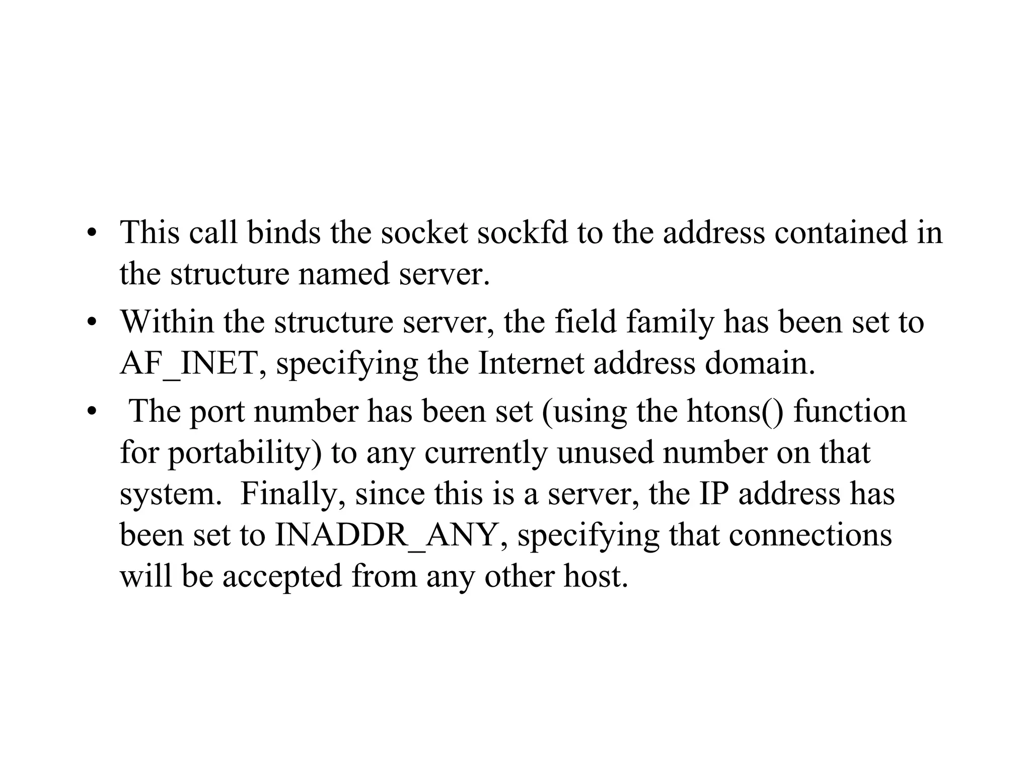 • This call binds the socket sockfd to the address contained in
the structure named server.
• Within the structure server, the field family has been set to
AF_INET, specifying the Internet address domain.
• The port number has been set (using the htons() function
for portability) to any currently unused number on that
system. Finally, since this is a server, the IP address has
been set to INADDR_ANY, specifying that connections
will be accepted from any other host.
 