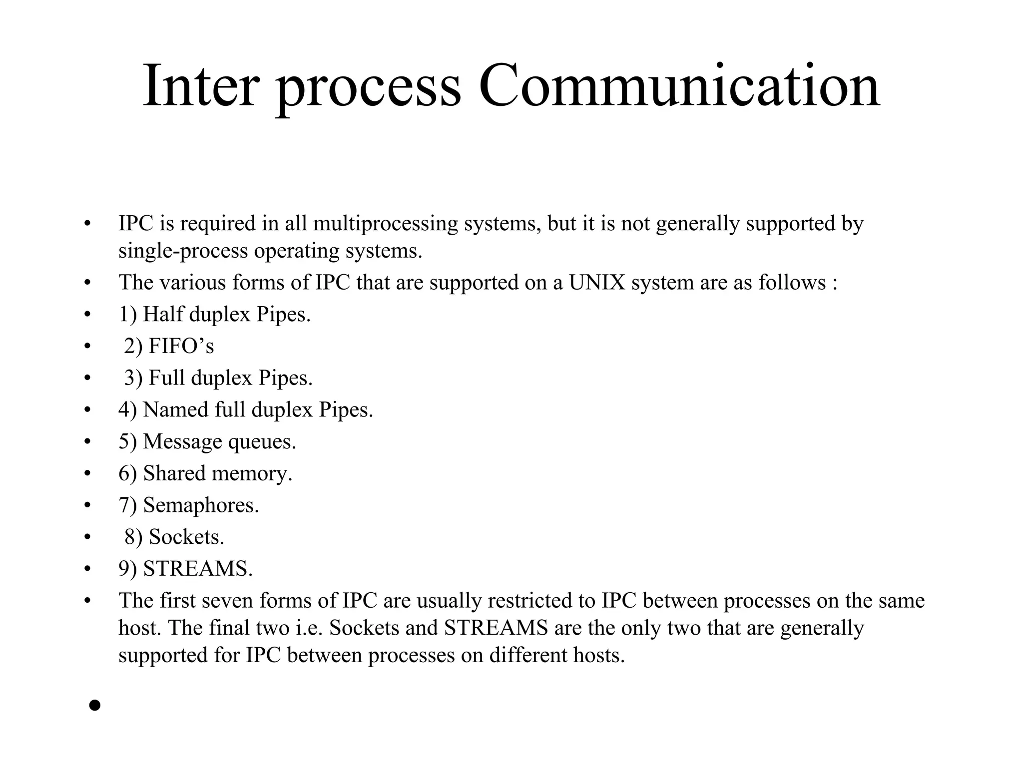 Inter process Communication
• IPC is required in all multiprocessing systems, but it is not generally supported by
single-process operating systems.
• The various forms of IPC that are supported on a UNIX system are as follows :
• 1) Half duplex Pipes.
• 2) FIFO’s
• 3) Full duplex Pipes.
• 4) Named full duplex Pipes.
• 5) Message queues.
• 6) Shared memory.
• 7) Semaphores.
• 8) Sockets.
• 9) STREAMS.
• The first seven forms of IPC are usually restricted to IPC between processes on the same
host. The final two i.e. Sockets and STREAMS are the only two that are generally
supported for IPC between processes on different hosts.
•
 