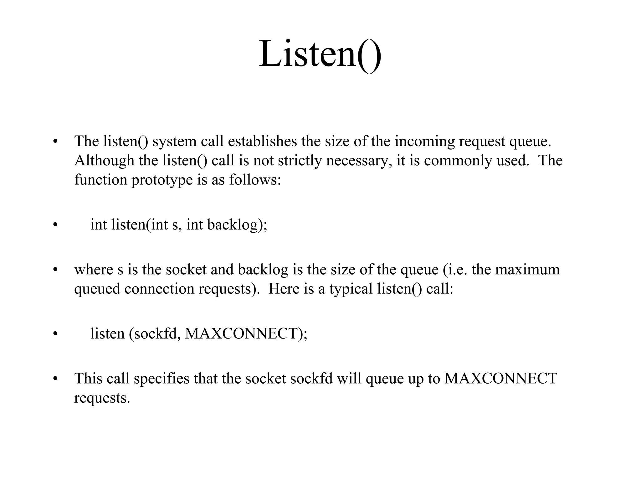 Listen()
• The listen() system call establishes the size of the incoming request queue.
Although the listen() call is not strictly necessary, it is commonly used. The
function prototype is as follows:
• int listen(int s, int backlog);
• where s is the socket and backlog is the size of the queue (i.e. the maximum
queued connection requests). Here is a typical listen() call:
• listen (sockfd, MAXCONNECT);
• This call specifies that the socket sockfd will queue up to MAXCONNECT
requests.
 