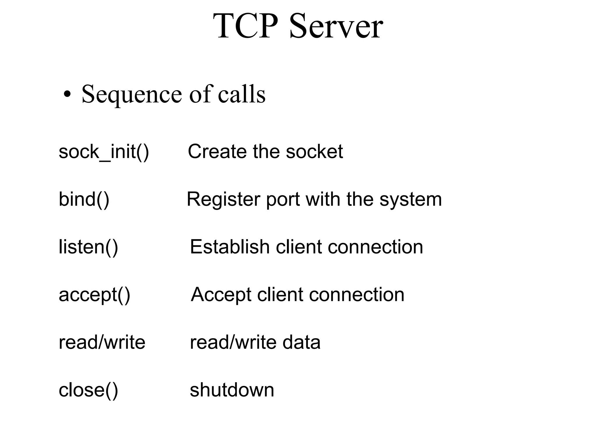 TCP Server
• Sequence of calls
sock_init() Create the socket
bind() Register port with the system
listen() Establish client connection
accept() Accept client connection
read/write read/write data
close() shutdown
 