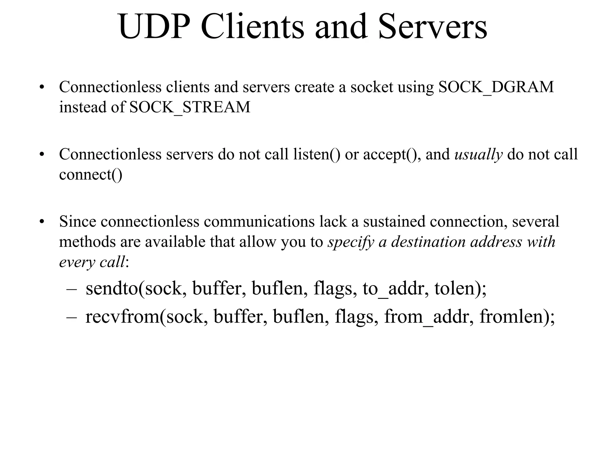 UDP Clients and Servers
• Connectionless clients and servers create a socket using SOCK_DGRAM
instead of SOCK_STREAM
• Connectionless servers do not call listen() or accept(), and usually do not call
connect()
• Since connectionless communications lack a sustained connection, several
methods are available that allow you to specify a destination address with
every call:
– sendto(sock, buffer, buflen, flags, to_addr, tolen);
– recvfrom(sock, buffer, buflen, flags, from_addr, fromlen);
 