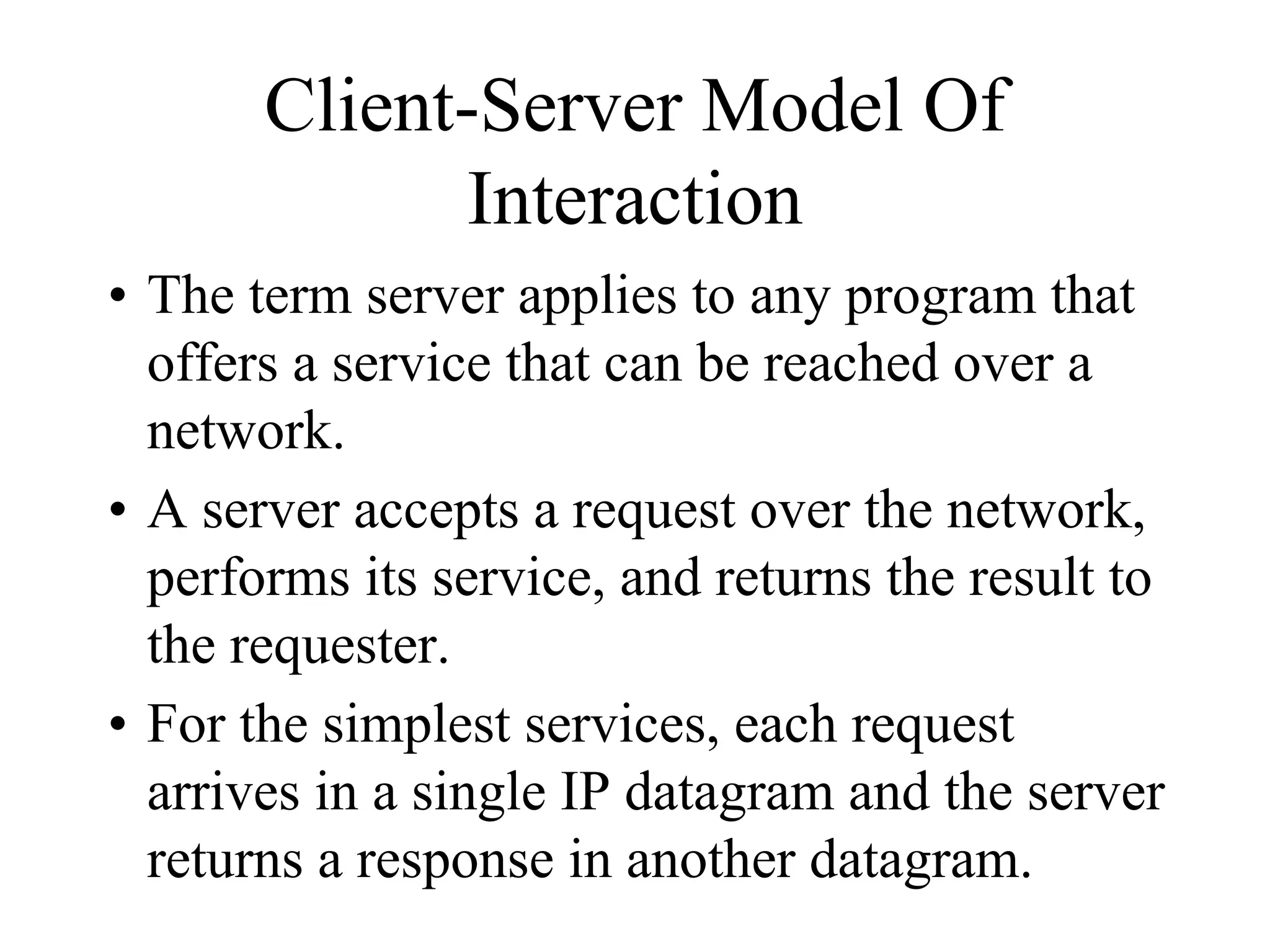 Client-Server Model Of
Interaction
• The term server applies to any program that
offers a service that can be reached over a
network.
• A server accepts a request over the network,
performs its service, and returns the result to
the requester.
• For the simplest services, each request
arrives in a single IP datagram and the server
returns a response in another datagram.
 