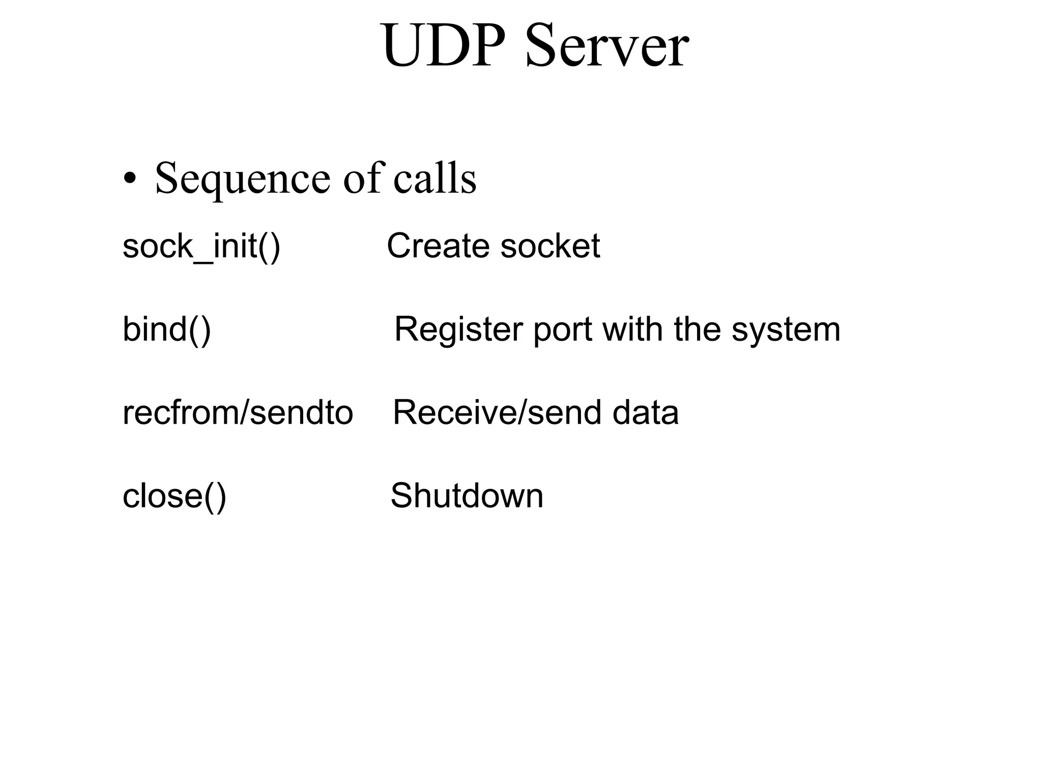 UDP Server
• Sequence of calls
sock_init() Create socket
bind() Register port with the system
recfrom/sendto Receive/send data
close() Shutdown
 