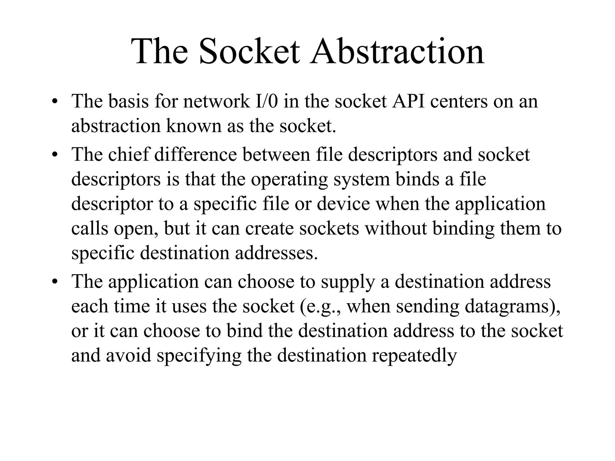 The Socket Abstraction
• The basis for network I/0 in the socket API centers on an
abstraction known as the socket.
• The chief difference between file descriptors and socket
descriptors is that the operating system binds a file
descriptor to a specific file or device when the application
calls open, but it can create sockets without binding them to
specific destination addresses.
• The application can choose to supply a destination address
each time it uses the socket (e.g., when sending datagrams),
or it can choose to bind the destination address to the socket
and avoid specifying the destination repeatedly
 