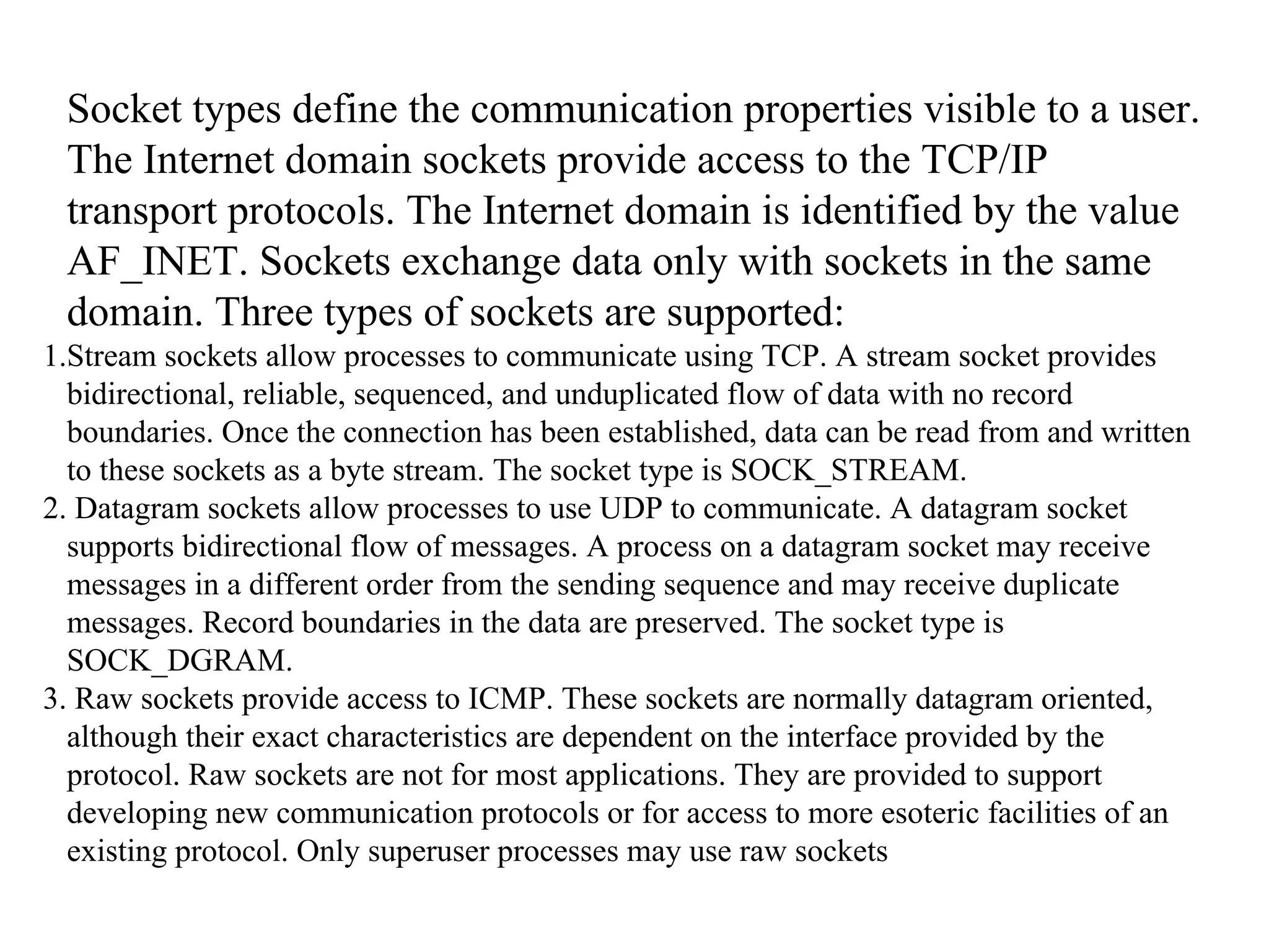 Socket types define the communication properties visible to a user.
The Internet domain sockets provide access to the TCP/IP
transport protocols. The Internet domain is identified by the value
AF_INET. Sockets exchange data only with sockets in the same
domain. Three types of sockets are supported:
1.Stream sockets allow processes to communicate using TCP. A stream socket provides
bidirectional, reliable, sequenced, and unduplicated flow of data with no record
boundaries. Once the connection has been established, data can be read from and written
to these sockets as a byte stream. The socket type is SOCK_STREAM.
2. Datagram sockets allow processes to use UDP to communicate. A datagram socket
supports bidirectional flow of messages. A process on a datagram socket may receive
messages in a different order from the sending sequence and may receive duplicate
messages. Record boundaries in the data are preserved. The socket type is
SOCK_DGRAM.
3. Raw sockets provide access to ICMP. These sockets are normally datagram oriented,
although their exact characteristics are dependent on the interface provided by the
protocol. Raw sockets are not for most applications. They are provided to support
developing new communication protocols or for access to more esoteric facilities of an
existing protocol. Only superuser processes may use raw sockets
 