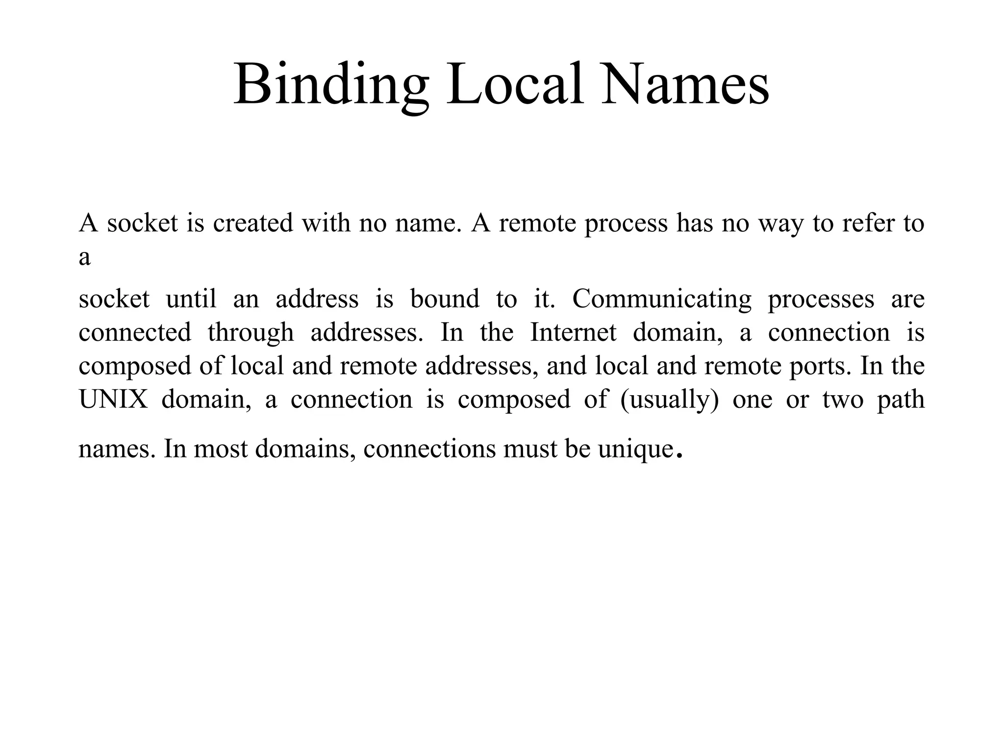 Binding Local Names
A socket is created with no name. A remote process has no way to refer to
a
socket until an address is bound to it. Communicating processes are
connected through addresses. In the Internet domain, a connection is
composed of local and remote addresses, and local and remote ports. In the
UNIX domain, a connection is composed of (usually) one or two path
names. In most domains, connections must be unique.
 