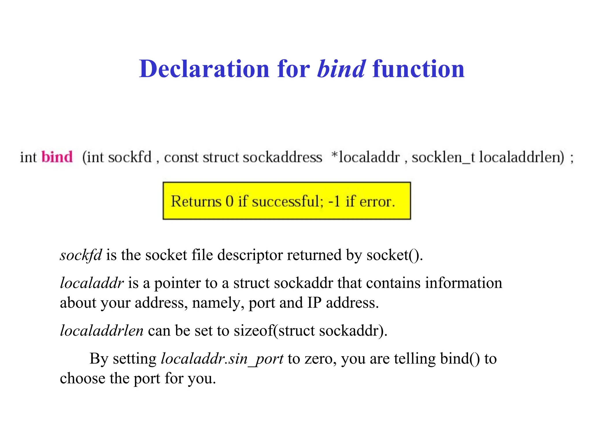 Declaration for bind function
sockfd is the socket file descriptor returned by socket().
localaddr is a pointer to a struct sockaddr that contains information
about your address, namely, port and IP address.
localaddrlen can be set to sizeof(struct sockaddr).
By setting localaddr.sin_port to zero, you are telling bind() to
choose the port for you.
 