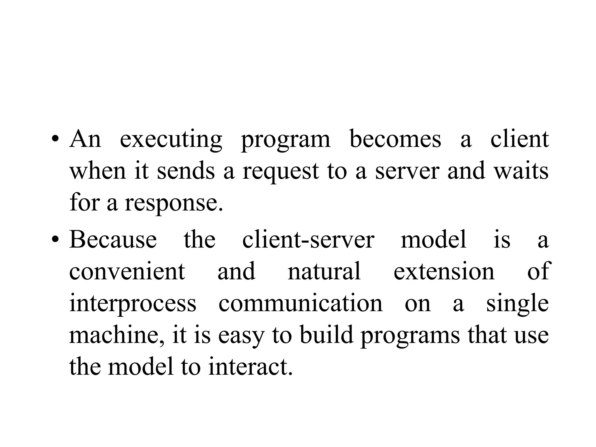 • An executing program becomes a client
when it sends a request to a server and waits
for a response.
• Because the client-server model is a
convenient and natural extension of
interprocess communication on a single
machine, it is easy to build programs that use
the model to interact.
 