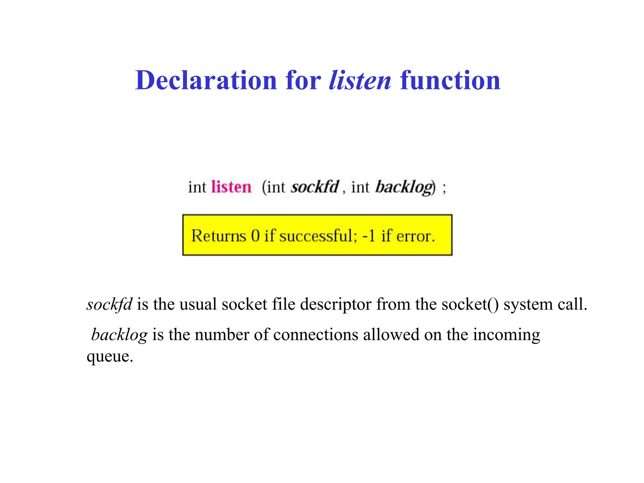 Declaration for listen function
sockfd is the usual socket file descriptor from the socket() system call.
backlog is the number of connections allowed on the incoming
queue.
 