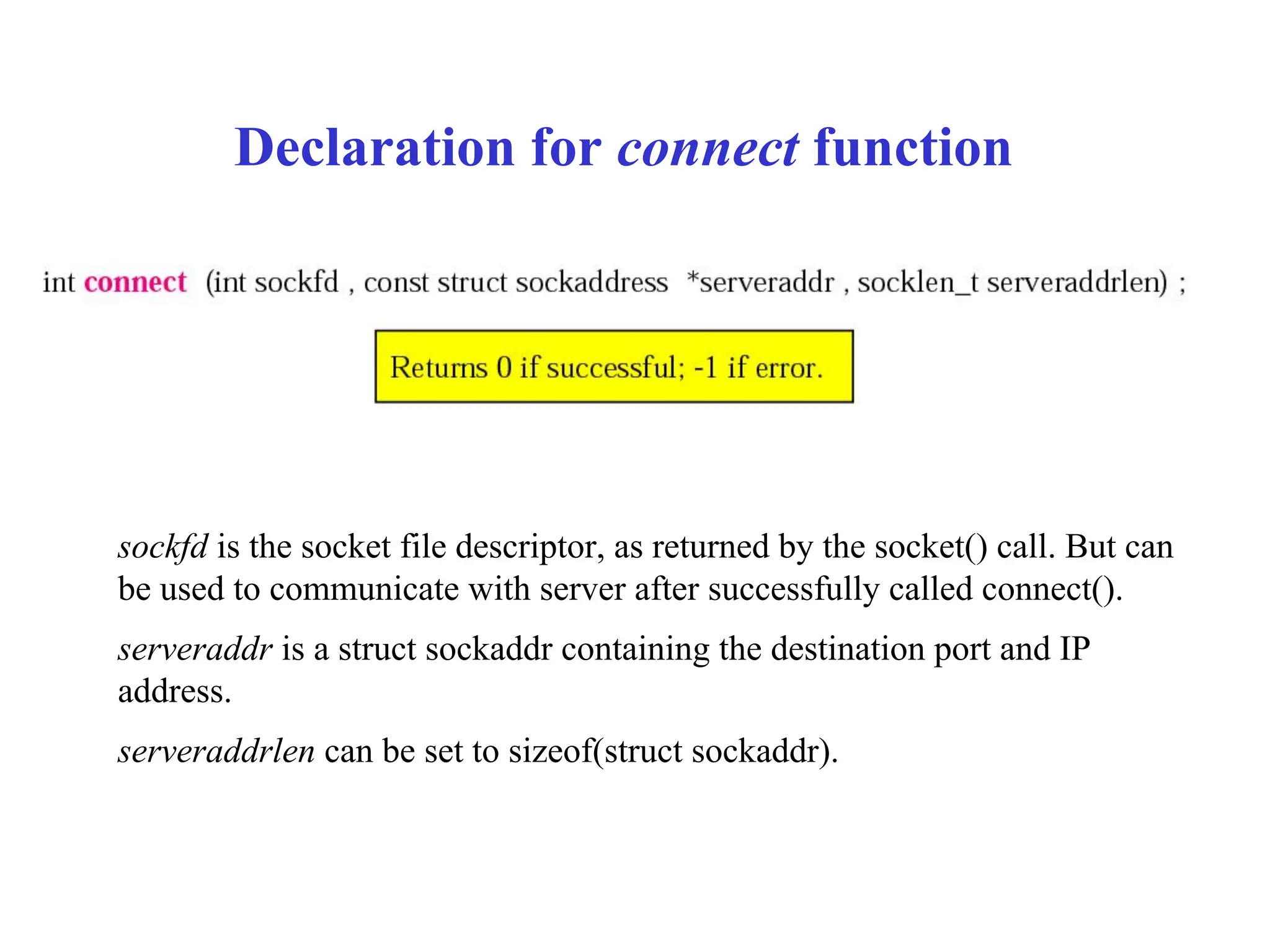 Declaration for connect function
sockfd is the socket file descriptor, as returned by the socket() call. But can
be used to communicate with server after successfully called connect().
serveraddr is a struct sockaddr containing the destination port and IP
address.
serveraddrlen can be set to sizeof(struct sockaddr).
 