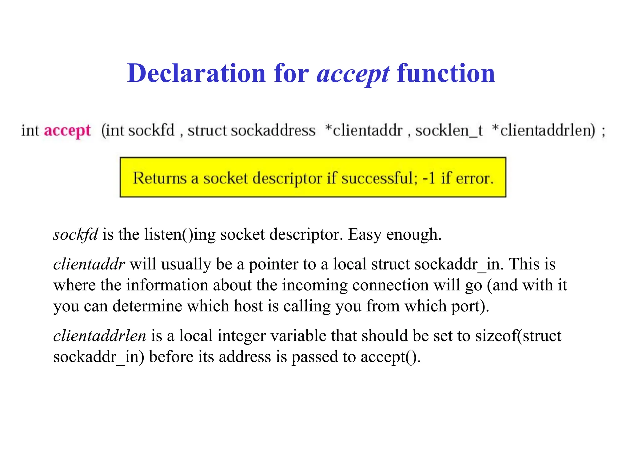 Declaration for accept function
sockfd is the listen()ing socket descriptor. Easy enough.
clientaddr will usually be a pointer to a local struct sockaddr_in. This is
where the information about the incoming connection will go (and with it
you can determine which host is calling you from which port).
clientaddrlen is a local integer variable that should be set to sizeof(struct
sockaddr_in) before its address is passed to accept().
 