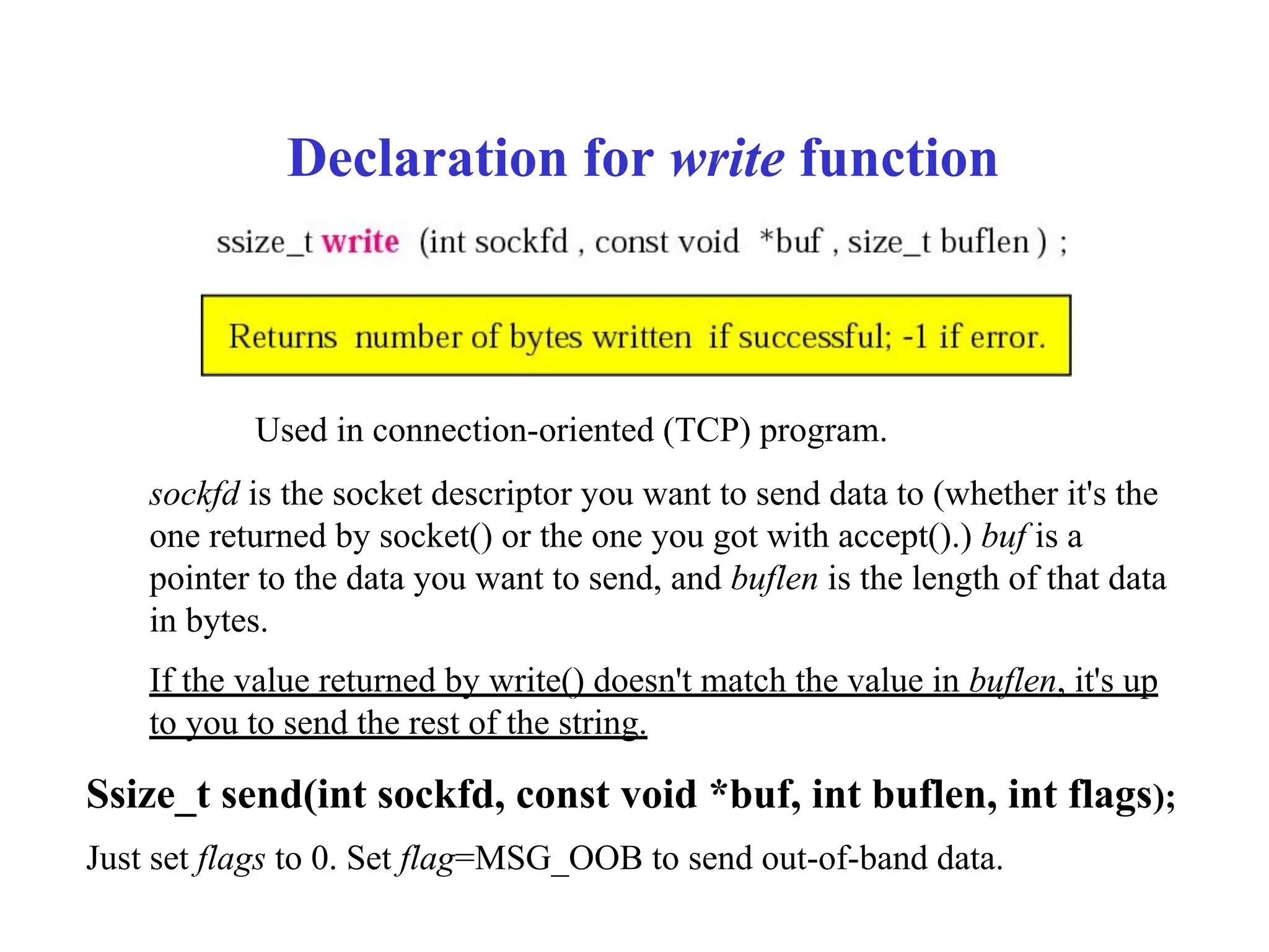 Declaration for write function
Used in connection-oriented (TCP) program.
sockfd is the socket descriptor you want to send data to (whether it's the
one returned by socket() or the one you got with accept().) buf is a
pointer to the data you want to send, and buflen is the length of that data
in bytes.
If the value returned by write() doesn't match the value in buflen, it's up
to you to send the rest of the string.
Ssize_t send(int sockfd, const void *buf, int buflen, int flags);
Just set flags to 0. Set flag=MSG_OOB to send out-of-band data.
 