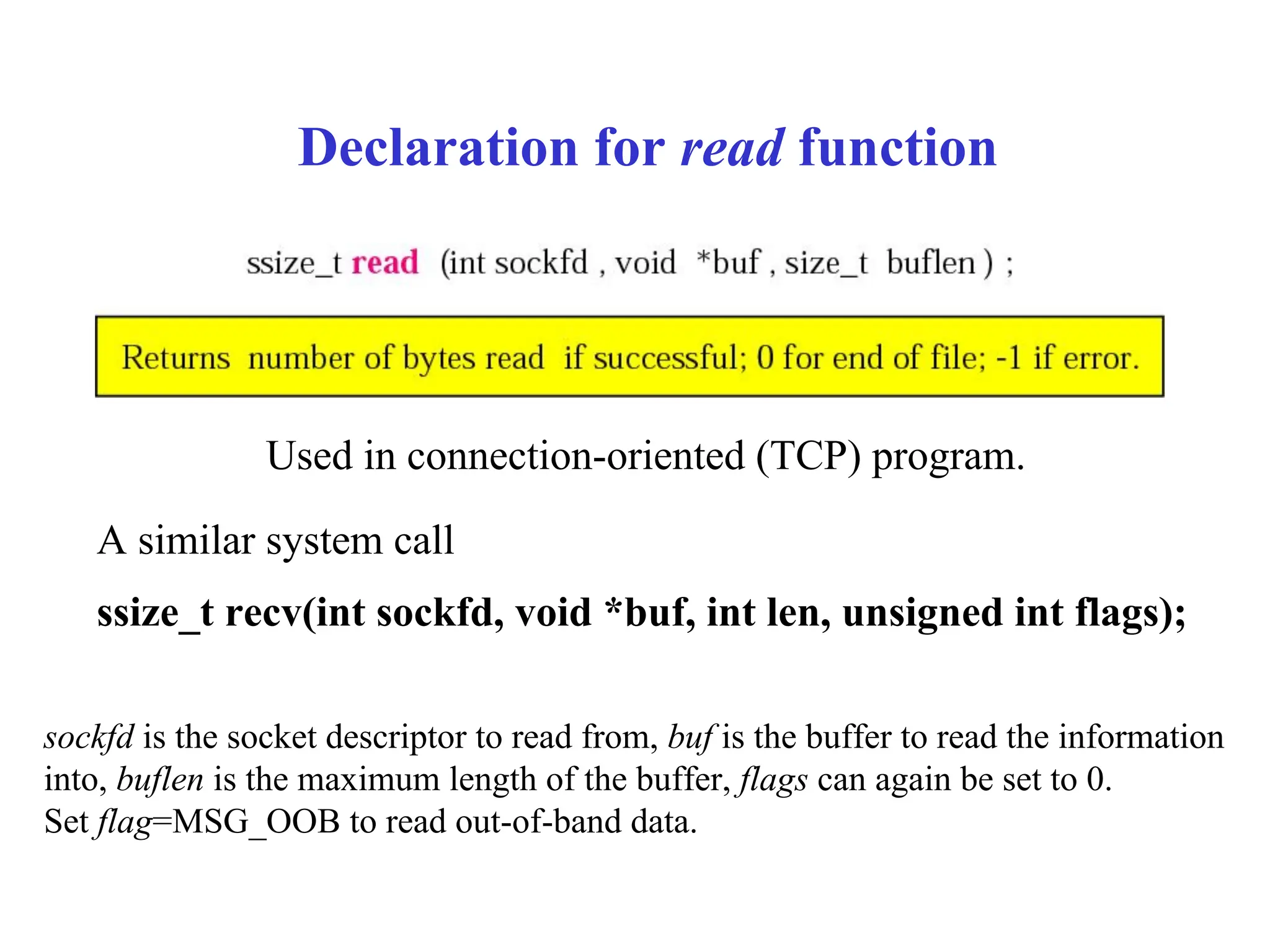 Declaration for read function
Used in connection-oriented (TCP) program.
sockfd is the socket descriptor to read from, buf is the buffer to read the information
into, buflen is the maximum length of the buffer, flags can again be set to 0.
Set flag=MSG_OOB to read out-of-band data.
A similar system call
ssize_t recv(int sockfd, void *buf, int len, unsigned int flags);
 
