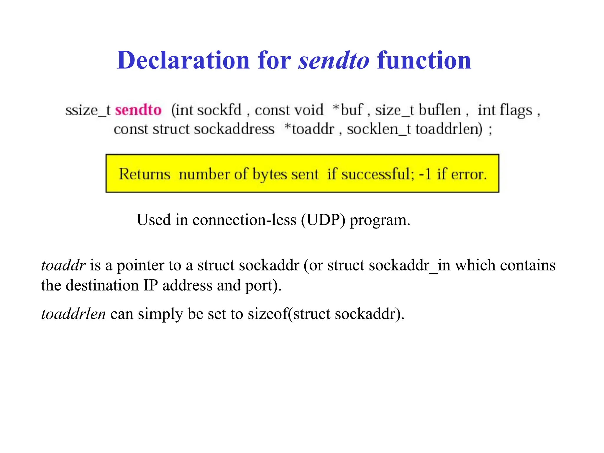 Declaration for sendto function
Used in connection-less (UDP) program.
toaddr is a pointer to a struct sockaddr (or struct sockaddr_in which contains
the destination IP address and port).
toaddrlen can simply be set to sizeof(struct sockaddr).
 