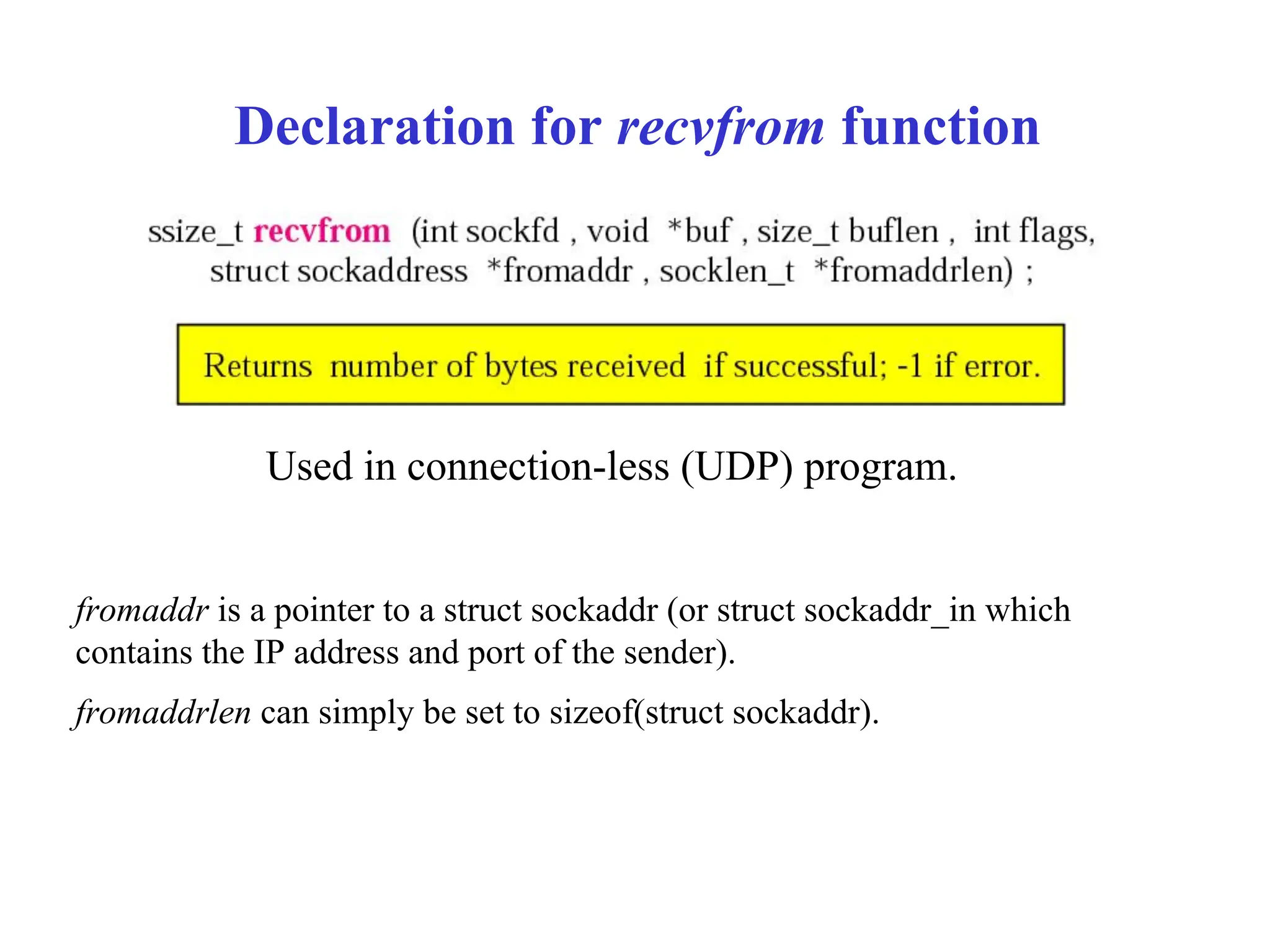 Declaration for recvfrom function
Used in connection-less (UDP) program.
fromaddr is a pointer to a struct sockaddr (or struct sockaddr_in which
contains the IP address and port of the sender).
fromaddrlen can simply be set to sizeof(struct sockaddr).
 