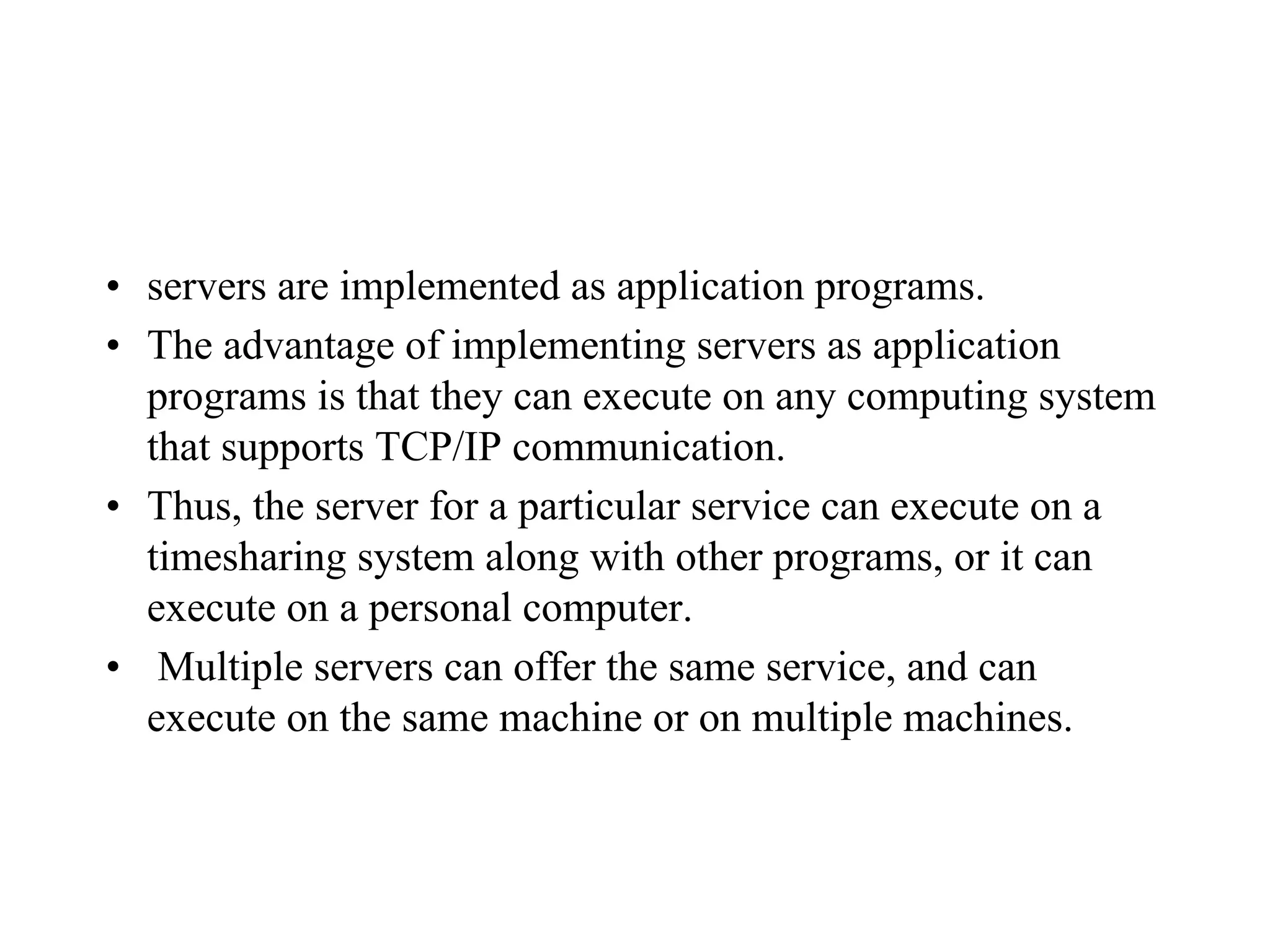 • servers are implemented as application programs.
• The advantage of implementing servers as application
programs is that they can execute on any computing system
that supports TCP/IP communication.
• Thus, the server for a particular service can execute on a
timesharing system along with other programs, or it can
execute on a personal computer.
• Multiple servers can offer the same service, and can
execute on the same machine or on multiple machines.
 