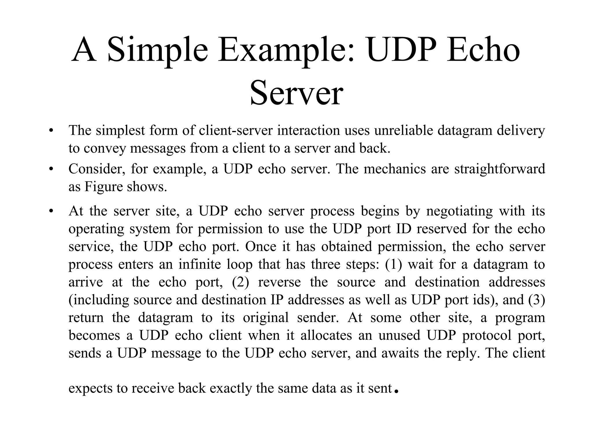 A Simple Example: UDP Echo
Server
• The simplest form of client-server interaction uses unreliable datagram delivery
to convey messages from a client to a server and back.
• Consider, for example, a UDP echo server. The mechanics are straightforward
as Figure shows.
• At the server site, a UDP echo server process begins by negotiating with its
operating system for permission to use the UDP port ID reserved for the echo
service, the UDP echo port. Once it has obtained permission, the echo server
process enters an infinite loop that has three steps: (1) wait for a datagram to
arrive at the echo port, (2) reverse the source and destination addresses
(including source and destination IP addresses as well as UDP port ids), and (3)
return the datagram to its original sender. At some other site, a program
becomes a UDP echo client when it allocates an unused UDP protocol port,
sends a UDP message to the UDP echo server, and awaits the reply. The client
expects to receive back exactly the same data as it sent.
 