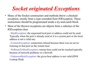 Socket originated Exceptions
• Many of the Socket constructors and methods throw a checked
exception, mostly from a type extended from IOException. These
instructions should be programmed inside a try-and-catch block
• Most of the thrown exceptions are objects from a subclass of the
IOException class
–BindException: the requested local port or address could not be used.
Typically when the port is already used or it is a system port or the local
address is not a valid one.
–ConnectException: connection refused because there was no server
listening to that port on the remote host.
–NoRouteToHostException: remote host could not be reached typically
because of network problems or a firewall
–UnknownHostException: the given host address is not valid (DNS
Lookup filed)
 