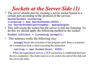 Sockets at the Server Side (1)
• The server should start by creating a server socket bound to a
certain port according to the protocol of the service.
ServerSocket listening;
listening = new ServerSocket(5555);
(or ServerSocket(portnumber, queueLength)
• This will create the socket but the server is still not listening. To
do this we should apply the following method to the socket:
Socket toClient = listening.accept();
• This sentence works the following way:
– accept blocks the execution of the program until there is a petition
for a connection from a client executing the instruction
calling = new Socket(host, 5555);
– When the requirement arrives, a TCP connection is established between
the two computers. The client receives in its socket one end of this link and
the server the other.
 