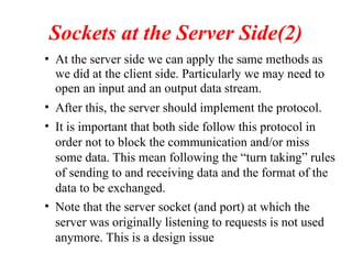 Sockets at the Server Side(2)
• At the server side we can apply the same methods as
we did at the client side. Particularly we may need to
open an input and an output data stream.
• After this, the server should implement the protocol.
• It is important that both side follow this protocol in
order not to block the communication and/or miss
some data. This mean following the “turn taking” rules
of sending to and receiving data and the format of the
data to be exchanged.
• Note that the server socket (and port) at which the
server was originally listening to requests is not used
anymore. This is a design issue
 