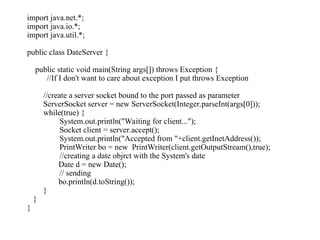 import java.net.*;
import java.io.*;
import java.util.*;
public class DateServer {
public static void main(String args[]) throws Exception {
//If I don't want to care about exception I put throws Exception
//create a server socket bound to the port passed as parameter
ServerSocket server = new ServerSocket(Integer.parseInt(args[0]));
while(true) {
System.out.println("Waiting for client...");
Socket client = server.accept();
System.out.println("Accepted from "+client.getInetAddress());
PrintWriter bo = new PrintWriter(client.getOutputStream(),true);
//creating a date objrct with the System's date
Date d = new Date();
// sending
bo.println(d.toString());
}
}
}
 